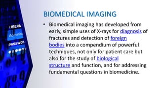 BIOMEDICAL IMAGING
• Biomedical imaging has developed from
early, simple uses of X-rays for diagnosis of
fractures and detection of foreign
bodies into a compendium of powerful
techniques, not only for patient care but
also for the study of biological
structure and function, and for addressing
fundamental questions in biomedicine.
 
