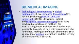 BIOMEDICAL IMAGING
• Technological developments in digital
radiography, X-ray computed tomography(CT),
nuclear (including positron emission
tomography (PET)), ultrasound, optical
and magnetic resonance imaging (MRI) have
produced a spectrum of methods for
interrogating intact 3-dimensional bodies non-
invasively. A variety of new microscopies has also
flourished, making use of novel phenomena such
as non-linear photon interactions and the sensing
of atomic forces at surfaces.
 
