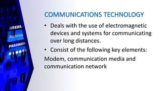 COMMUNICATIONS TECHNOLOGY
• Deals with the use of electromagnetic
devices and systems for communicating
over long distances.
• Consist of the following key elements:
Modem, communication media and
communication network
 