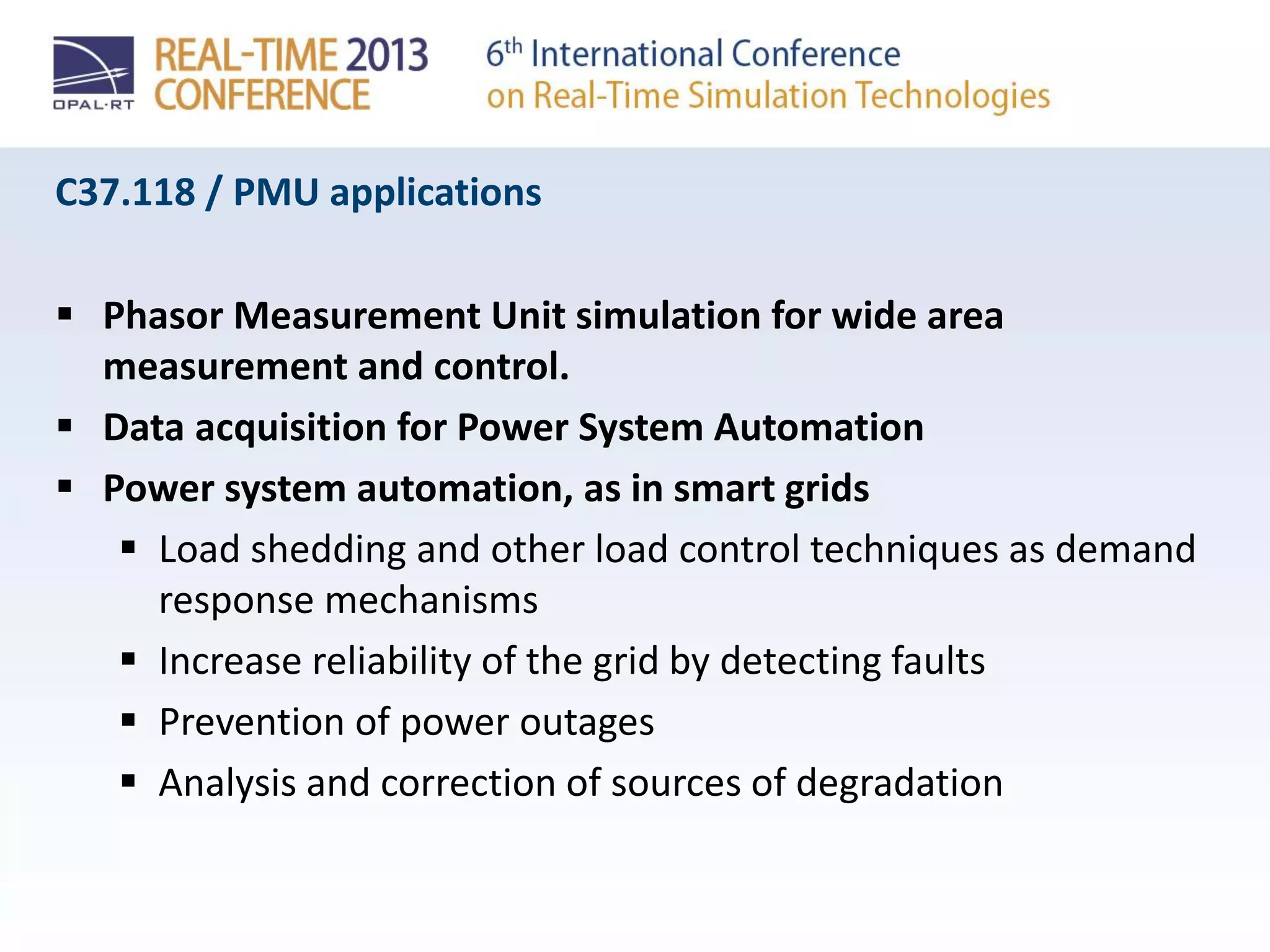 C37.118 / PMU applications
 Phasor Measurement Unit simulation for wide area
measurement and control.
 Data acquisition for Power System Automation
 Power system automation, as in smart grids
 Load shedding and other load control techniques as demand
response mechanisms
 Increase reliability of the grid by detecting faults
 Prevention of power outages
 Analysis and correction of sources of degradation
 