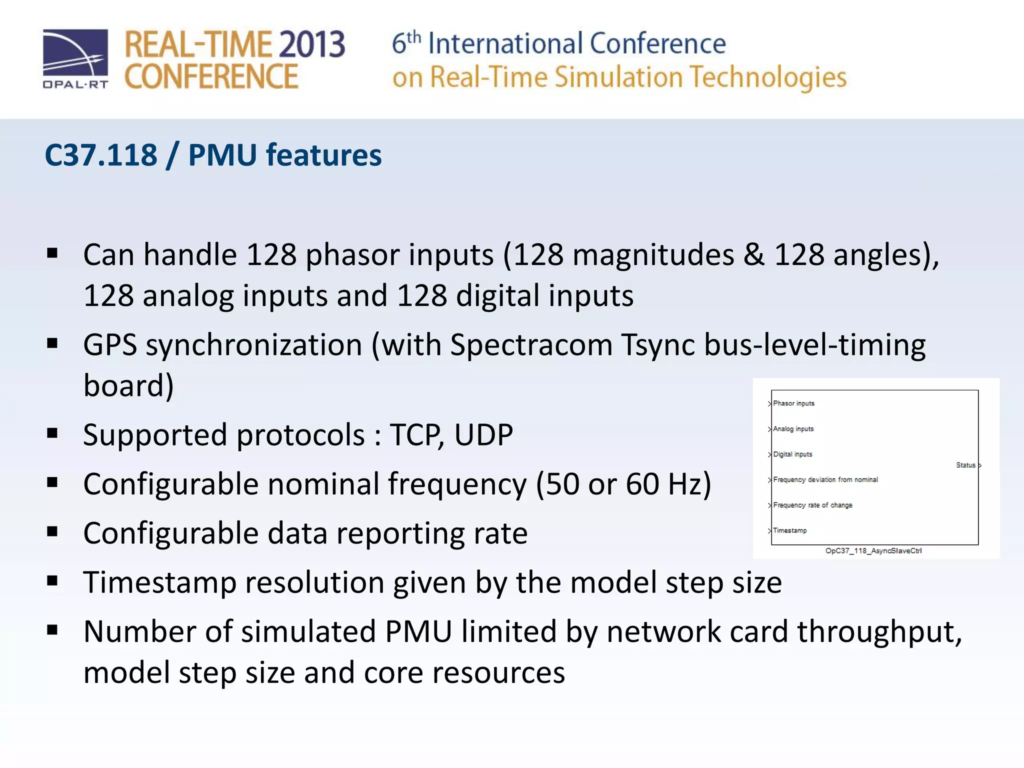 C37.118 / PMU features
 Can handle 128 phasor inputs (128 magnitudes & 128 angles),
128 analog inputs and 128 digital inputs
 GPS synchronization (with Spectracom Tsync bus-level-timing
board)
 Supported protocols : TCP, UDP
 Configurable nominal frequency (50 or 60 Hz)
 Configurable data reporting rate
 Timestamp resolution given by the model step size
 Number of simulated PMU limited by network card throughput,
model step size and core resources
 
