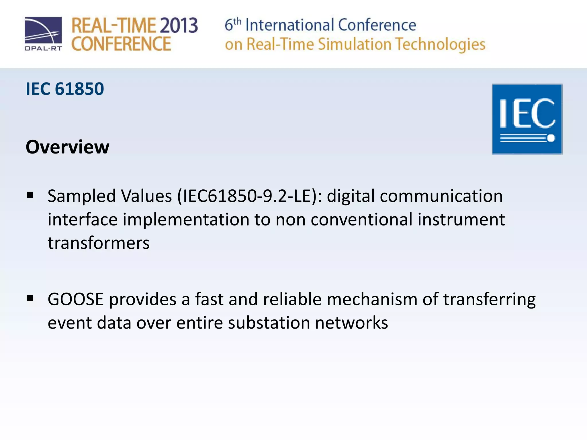 IEC 61850
Overview
 Sampled Values (IEC61850-9.2-LE): digital communication
interface implementation to non conventional instrument
transformers
 GOOSE provides a fast and reliable mechanism of transferring
event data over entire substation networks
 