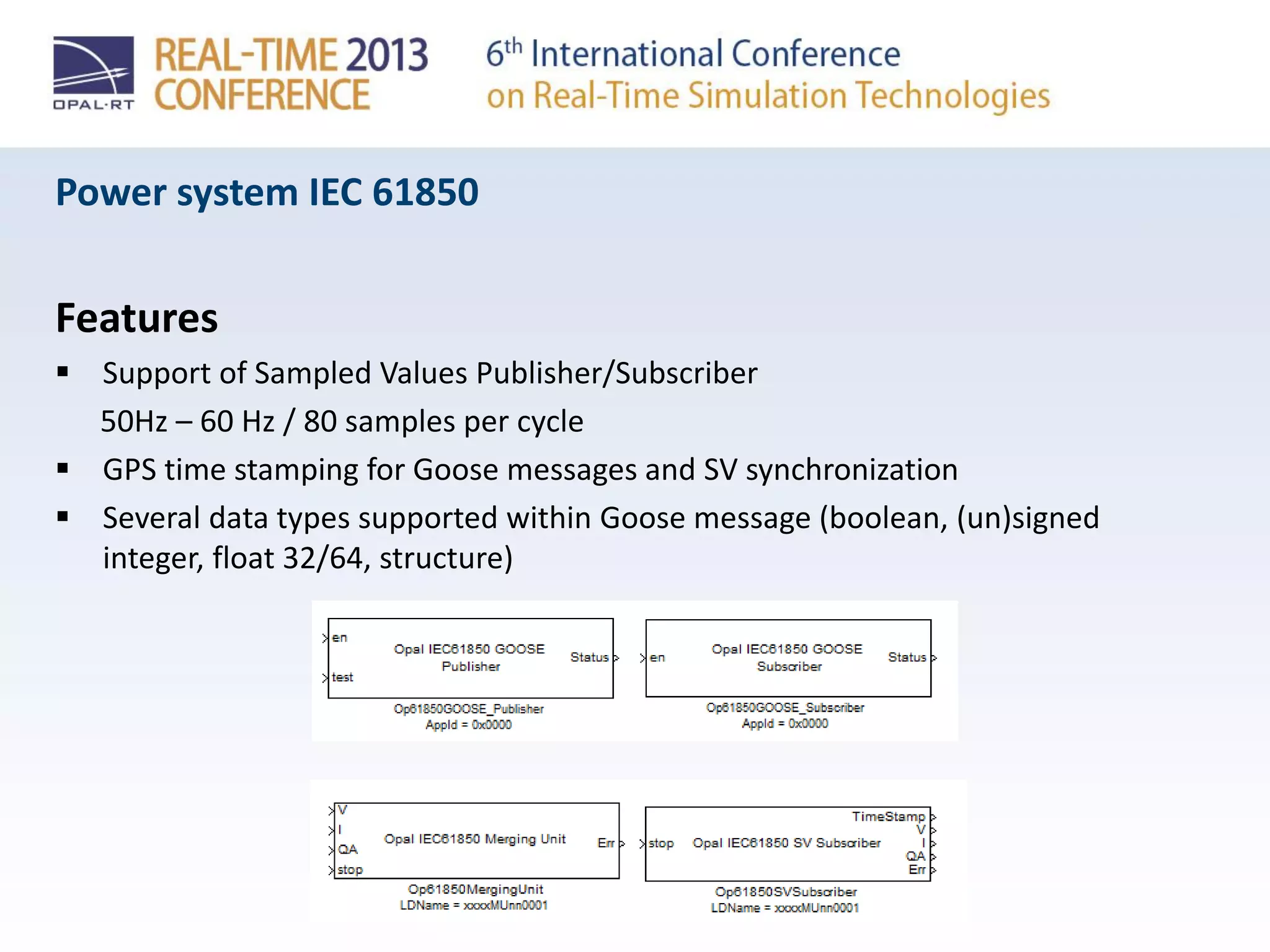 Power system IEC 61850
Features
 Support of Sampled Values Publisher/Subscriber
50Hz – 60 Hz / 80 samples per cycle
 GPS time stamping for Goose messages and SV synchronization
 Several data types supported within Goose message (boolean, (un)signed
integer, float 32/64, structure)
 