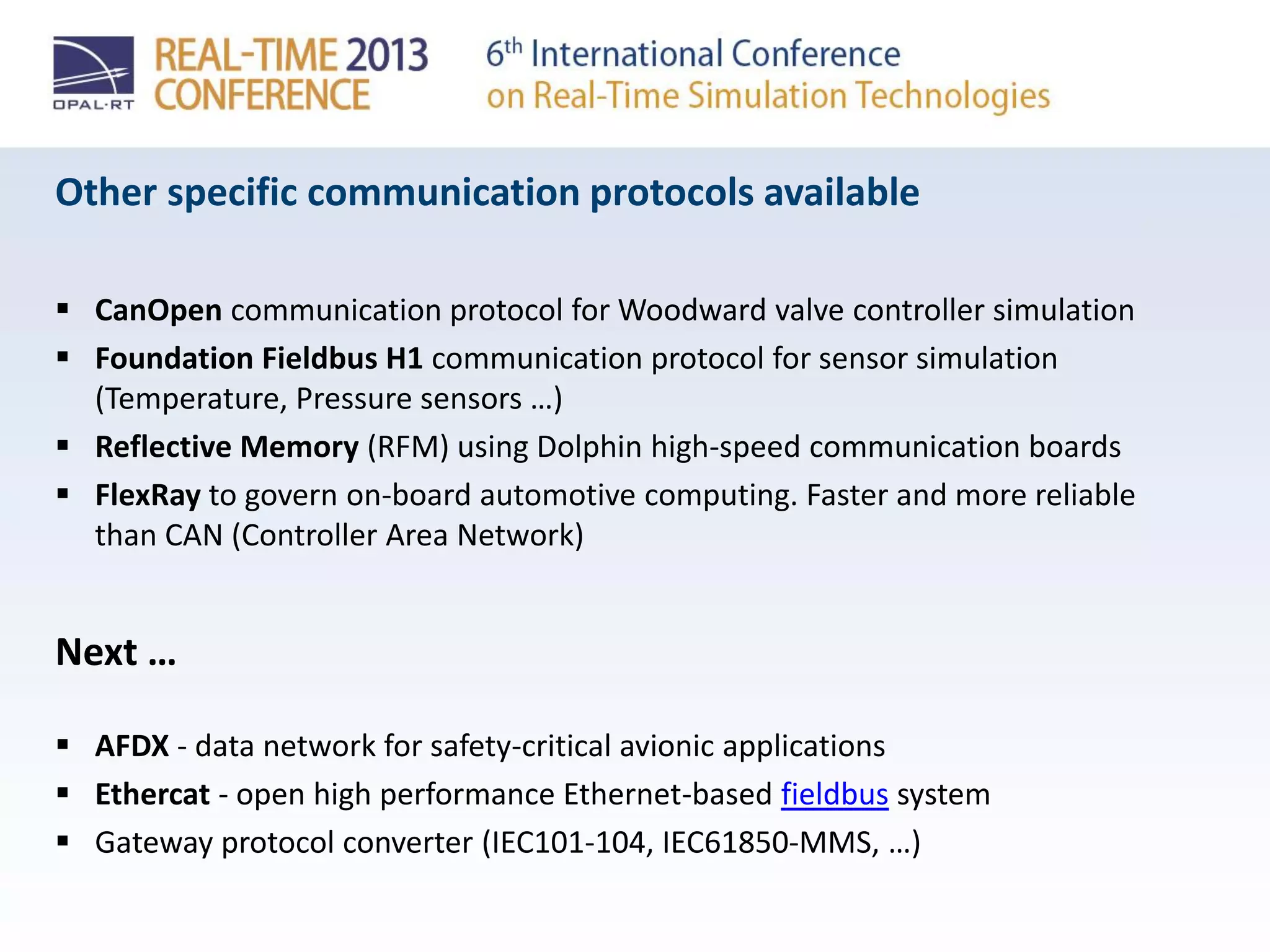 Other specific communication protocols available
 CanOpen communication protocol for Woodward valve controller simulation
 Foundation Fieldbus H1 communication protocol for sensor simulation
(Temperature, Pressure sensors …)
 Reflective Memory (RFM) using Dolphin high-speed communication boards
 FlexRay to govern on-board automotive computing. Faster and more reliable
than CAN (Controller Area Network)
Next …
 AFDX - data network for safety-critical avionic applications
 Ethercat - open high performance Ethernet-based fieldbus system
 Gateway protocol converter (IEC101-104, IEC61850-MMS, …)
 
