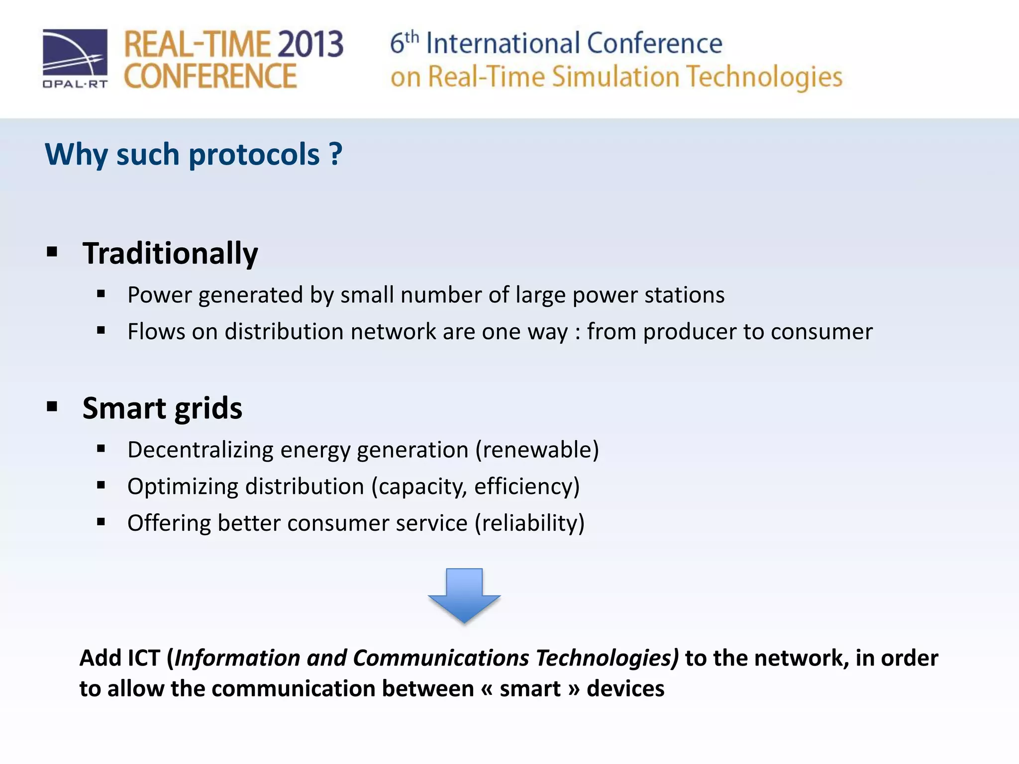 Why such protocols ?
 Traditionally
 Power generated by small number of large power stations
 Flows on distribution network are one way : from producer to consumer
 Smart grids
 Decentralizing energy generation (renewable)
 Optimizing distribution (capacity, efficiency)
 Offering better consumer service (reliability)
Add ICT (Information and Communications Technologies) to the network, in order
to allow the communication between « smart » devices
 