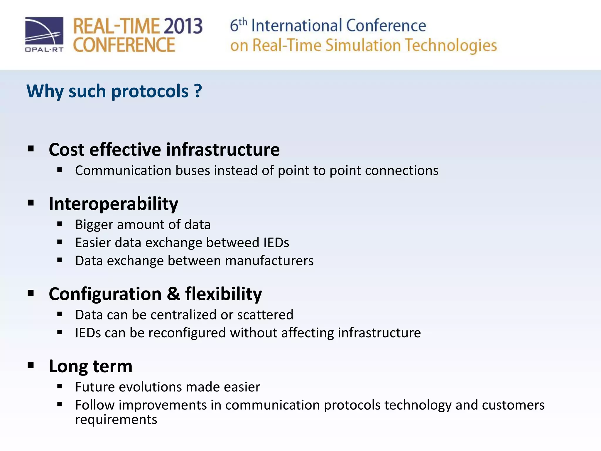 Why such protocols ?
 Cost effective infrastructure
 Communication buses instead of point to point connections
 Interoperability
 Bigger amount of data
 Easier data exchange betweed IEDs
 Data exchange between manufacturers
 Configuration & flexibility
 Data can be centralized or scattered
 IEDs can be reconfigured without affecting infrastructure
 Long term
 Future evolutions made easier
 Follow improvements in communication protocols technology and customers
requirements
 