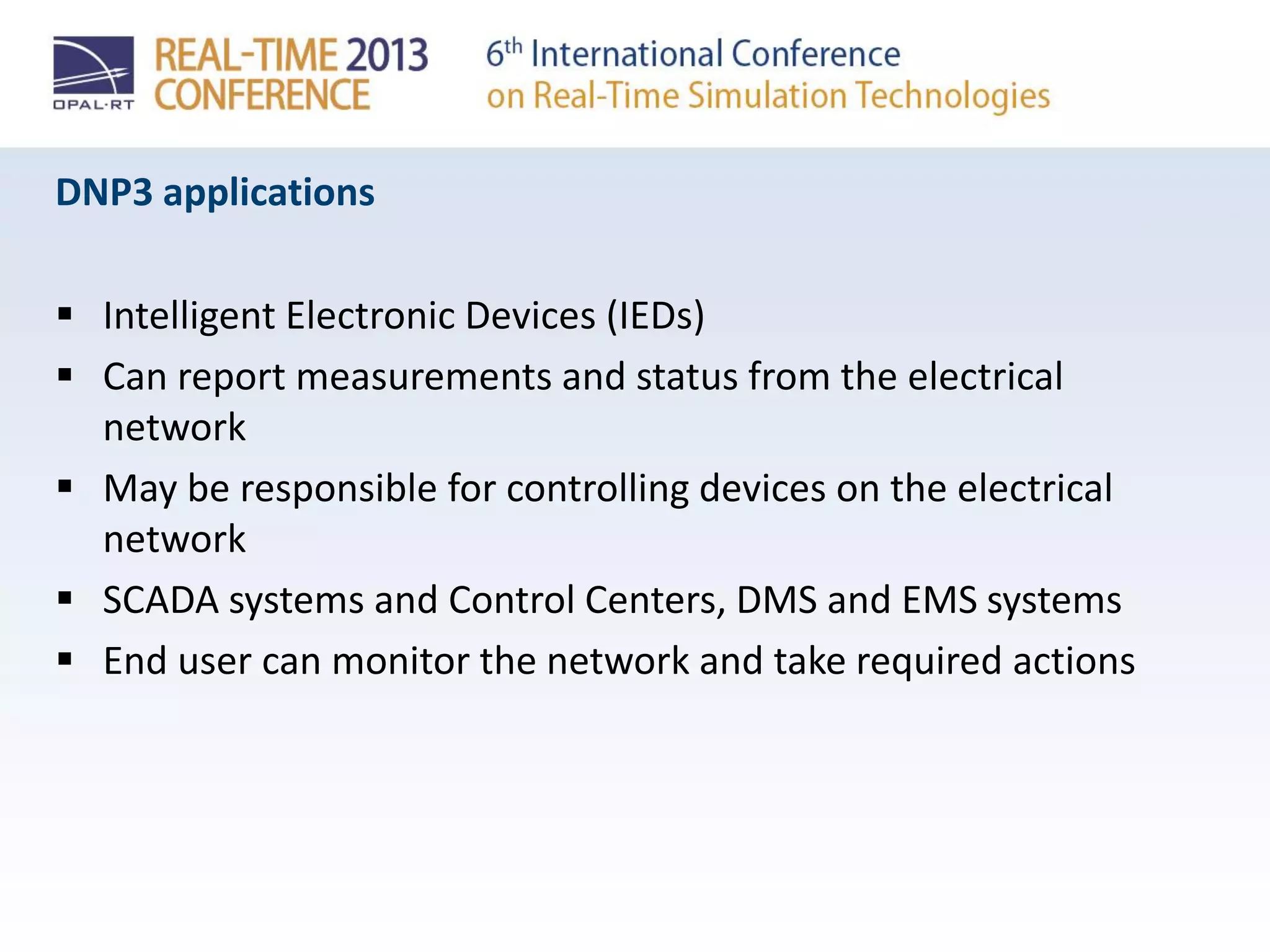 DNP3 applications
 Intelligent Electronic Devices (IEDs)
 Can report measurements and status from the electrical
network
 May be responsible for controlling devices on the electrical
network
 SCADA systems and Control Centers, DMS and EMS systems
 End user can monitor the network and take required actions
 