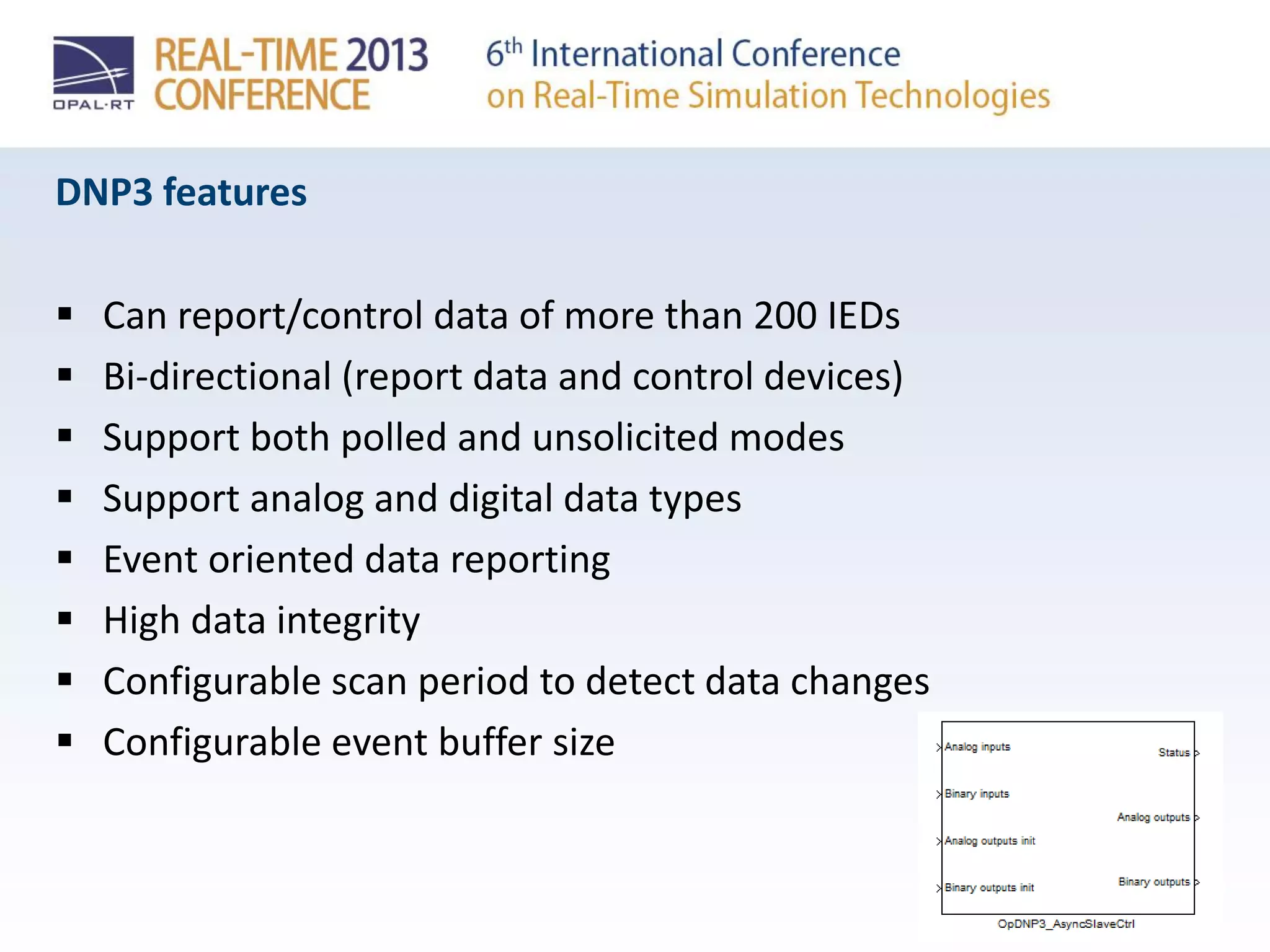 DNP3 features
 Can report/control data of more than 200 IEDs
 Bi-directional (report data and control devices)
 Support both polled and unsolicited modes
 Support analog and digital data types
 Event oriented data reporting
 High data integrity
 Configurable scan period to detect data changes
 Configurable event buffer size
 
