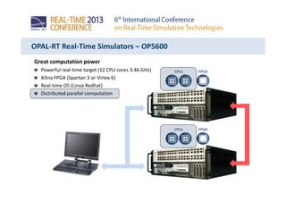Great computation power
Powerful real-time target (12 CPU cores 3.46 GHz)
Xilinx FPGA (Spartan 3 or Virtex 6)
Real-time OS (Linux Redhat)
Distributed parallel computation
OPAL-RT Real-Time Simulators – OP5600
CPUs FPGA
CPUs FPGA
 