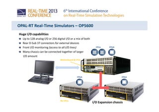Huge I/O capabilities
Up to 128 analog I/O or 256 digital I/O or a mix of both
Rear D-Sub 37 connectors for external devices
Front I/O monitoring (access to all I/O lines)
Many chassis can be connected together of larger
I/O amount
OPAL-RT Real-Time Simulators – OP5600
CPUs FPGA
Motherboard & CPUs
FPGA FPGA
I/O Expansion chassis
No CPUs
 