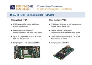 OPAL-RT Real-Time Simulators – OP5600
Xilinx Virtex 6 FPGA
FPGA designed for model calculation
and I/O management
Flexible solution : different IO
combinations with the same FPGA board
Up to 192 digital I/Os or up to 96 16-bit
ADC and DAC channels
Sampling time : 100 MHz or 200 MHz
Xilinx Spartan 3 FPGA
FPGA board designed for I/O management
(analog and/or digital I/Os)
Flexible solution : different IO
combinations with the same FPGA board
Up to 256 digital I/Os or up to 128 16-bit
ADC and DAC channels
Sampling time : 100 MHz
 