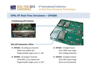 OPAL-RT Real-Time Simulators – OP5600
Conditioning I/O modules
One I/O mezzanine. Either :
OP5353 : 32 digital inputs
4V to 100V input range
Over-voltage protection
OP5354 : 32 digital outputs
5V to 30V output range
Short-circuit protection
OP5330 : 16 analog out channels
1MS/s max update rate
Programmable ranges up to +/- 16V
OP5340 : 16 analog in channels
16-bit ADC, 2.5 µs update rate
Programmable ranges up to +/- 20 V
 