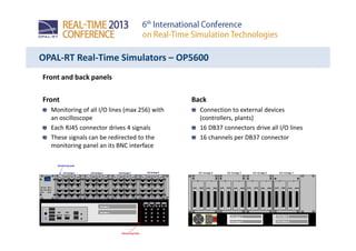 OPAL-RT Real-Time Simulators – OP5600
Front and back panels
Front
Monitoring of all I/O lines (max 256) with
an oscilloscope
Each RJ45 connector drives 4 signals
These signals can be redirected to the
monitoring panel an its BNC interface
Back
Connection to external devices
(controllers, plants)
16 DB37 connectors drive all I/O lines
16 channels per DB37 connector
 