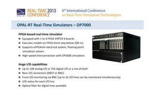 OPAL-RT Real-Time Simulators – OP7000
FPGA-based real-time simulator
Equipped with 1 to 4 FPGA VIRTEX 6 boards
Executes models on FPGA (time step below 500 ns)
Supports eFPGAsim electrical system, floating-point
simulation solvers
High-speed interconnection with OP5600 simulators
Huge I/O capabilities
Up to 128 analog I/O or 256 digital I/O or a mix of both
Rear I/O connectors (DB37 or BNC)
Front I/O monitoring via BNC (up to 16 I/O lines can be monitored simultaneously)
LED status for each I/O line
Optical fiber for digital lines available
 