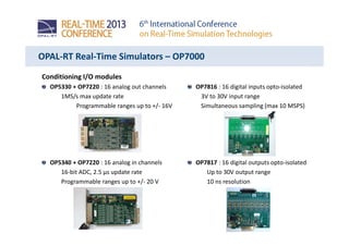 OPAL-RT Real-Time Simulators – OP7000
Conditioning I/O modules
OP5330 + OP7220 : 16 analog out channels
1MS/s max update rate
Programmable ranges up to +/- 16V
OP5340 + OP7220 : 16 analog in channels
16-bit ADC, 2.5 µs update rate
Programmable ranges up to +/- 20 V
OP7816 : 16 digital inputs opto-isolated
3V to 30V input range
Simultaneous sampling (max 10 MSPS)
OP7817 : 16 digital outputs opto-isolated
Up to 30V output range
10 ns resolution
 