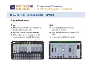 OPAL-RT Real-Time Simulators – OP7000
Front and back panels
Front
Monitoring of all I/Os (max 256) with an
oscilloscope or status LEDs
Each RJ45 connector drives 4 signals
These signals can be redirected to the
monitoring panel an its BNC interface
Back
Connection to external devices
(controllers, plants)
DB37 and BNC connectors drive all I/O
lines
16 channels per DB37 connector
 