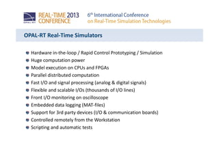 OPAL-RT Real-Time Simulators
Hardware in-the-loop / Rapid Control Prototyping / Simulation
Huge computation power
Model execution on CPUs and FPGAs
Parallel distributed computation
Fast I/O and signal processing (analog & digital signals)
Flexible and scalable I/Os (thousands of I/O lines)
Front I/O monitoring on oscilloscope
Embedded data logging (MAT-files)
Support for 3rd party devices (I/O & communication boards)
Controlled remotely from the Workstation
Scripting and automatic tests
 