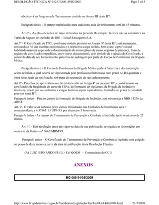 RESOLUÇÃO TÉCNICA Nº 012/CBBM-SPIS/2005.                                                     Page 3 of 3



     obedecerá ao Programa de Treinamento contido no Anexo III desta RT.

     Parágrafo único - O tempo estabelecido para cada hora-aula de treinamento será de 45 minutos.

     Art 6º - As classificações de risco utilizadas na presente Resolução Técnica são as constantes na
Tarifa de Seguro de Incêndio do IRB – Brasil Resseguros S.A.
Art 7º - O Certificado de TPCI, conforme modelo previsto no Anexo IV desta RT, será numerado,
constando o rol das matérias ministradas e a respectiva carga horária, bem como o profissional
habilitado manterá arquivada a documentação do curso (plano de curso, registro de presença, livro de
registro de certificados expedidos, entre outros documentos), pelo período da vigência do Certificado, a
contar da data de seu fornecimento, para fins de auditagem por parte do Corpo de Bombeiros da Brigada
Militar.

     Parágrafo único - O Corpo de Bombeiros da Brigada Militar poderá fiscalizar a documentação
acima referida, a qual deverá ser apresentada pelo profissional habilitado num prazo de 48 (quarenta e
oito) horas úteis da notificação, sob pena de suspensão de seu cadastramento.
Art 8º - Para fins de aproveitamento do estabelecido no Artigo 4º da presente RT, consideram-se os
certificados de freqüência de curso de CIPA, de formação de vigilantes, de brigada de incêndio e
similares, desde que os conteúdos e cargas horárias sejam equivalentes, limitados ao prazo de validade
previsto nesta RT.
Parágrafo único – Para os cursos de formação de Brigada de Incêndio, será observada a NBR 14276 da
ABNT.
Art. 9º- O valor a ser cobrado pelos cursos ministrados nas Unidades de Bombeiros será o
correspondente a 4,37865195 UPF-RS por aluno por 5 horas-aula.
Parágrafo único - As turmas do Treinamento de Prevenção e Combate a Incêndio terão o máximo de 25
alunos.

     Art. 10 - Esta resolução entra em vigor na data de sua publicação, revogadas as disposições em
contrário da Portaria nº 064/EMBM/99.

      Parágrafo único – O Certificado do Treinamento de Prevenção e Combate a Incêndio será exigido
no prazo de doze meses a partir da data de publicação desta Resolução Técnica.

        (A) LUIZ FERNANDO PUHL - Cel QOEM – Comandante do CCB



                                               ANEXOS

                                         BG 080 04/05/2009




http://www.brigadamilitar.rs.gov.br/bombeiros/Legislação/ResTec014-14abr2009.html             23/7/2009
 