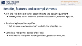 The 7th International Conference
on Real-Time Simulation Technologies
Montreal | 9-12 June, 2014
3
• Join the real-time simulator capabilities to the power equipment
• Power systems, power electronic, protection equipement, controller logic, etc.
• Requires high quality amplifier
• High accuracy, low distorsion, high bandwith, low phase lag, etc.
• Connect a real power device under test
• Wind turbine, solar panel, motors/generators, protection relays, etc.
Benefits, features and accomplishments
 