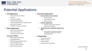 The 7th International Conference
on Real-Time Simulation Technologies
Montreal | 9-12 June, 2014
4
Potential Applications
• Grid Applications
• Grid Emulator (50, 60, 400 Hz)
• Grid Load
• PV-Inverter Emulation
• Wind-Generator Emulation
• UPS (Uninteruptible Power Supply) Emulation
• Grid Inverter Emulation
• Grid Motor / Generator Emulation
• Motor Applications
• Motor / Generator Emulator
• Drive Inverter Emulator
• Frequency Inverter Emulator
• Aerospace / Military
• 400 Hz Supply Grid Emulator
• DC-Supply emulation
• 400 Hz Aerospace device emulator
• AC-DC Coupling Emulator
• Generator / Motor Emulator
• 400 Hz Inverter Emulator
• Automotive Applications
• Electrical drive train emulation
• Battery Emulator
• Drive Inverter Emulator
• Motor Emulator
• eVehicle Applications
• eVehicle charging station emulator
• Test Bench for charging
• Test Benches for combustion engine drive
train
• Drive Inverter for electrical machines
connected to combustion machines,
wheel, gear boxes
• Transportation
• Supply Grid Emulator
• Machine Emulator
• Inverter Emulator
• Electrical drive train emulation
Courtesy of EGSTON
 