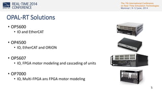 The 7th International Conference
on Real-Time Simulation Technologies
Montreal | 9-12 June, 2014
5
• OP5600
• IO and EtherCAT
• OP4500
• IO, EtherCAT and ORION
• OP5607
• IO, FPGA motor modeling and cascading of units
• OP7000
• IO, Multi-FPGA ans FPGA motor modeling
OPAL-RT Solutions
 