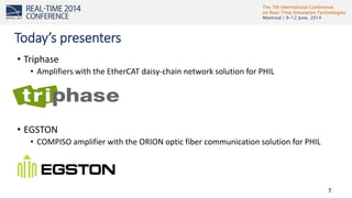 The 7th International Conference
on Real-Time Simulation Technologies
Montreal | 9-12 June, 2014
7
• Triphase
• Amplifiers with the EtherCAT daisy-chain network solution for PHIL
• EGSTON
• COMPISO amplifier with the ORION optic fiber communication solution for PHIL
Today’s presenters
 