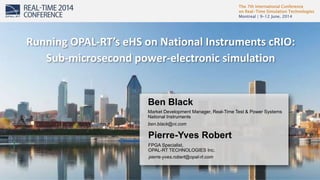 The 7th International Conference 
on Real-Time Simulation Technologies 
Montreal | 9-12 June, 2014 
1 
Running OPAL-RT’s eHS on National Instruments cRIO: 
Sub-microsecond power-electronic simulation 
Ben Black 
Market Development Manager, Real-Time Test & Power Systems 
National Instruments 
ben.black@ni.com 
Pierre-Yves Robert 
FPGA Specialist, 
OPAL-RT TECHNOLOGIES Inc. 
pierre-yves.robert@opal-rt.com 
 