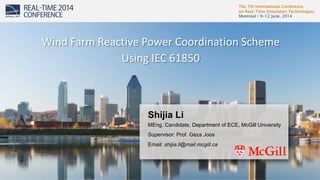 The 7th International Conference
on Real-Time Simulation Technologies
Montreal | 9-12 June, 2014
1
Shijia Li
MEng. Candidate, Department of ECE, McGill University
Supervisor: Prof. Geza Joos
Email: shijia.li@mail.mcgill.ca
Wind Farm Reactive Power Coordination Scheme
Using IEC 61850
 