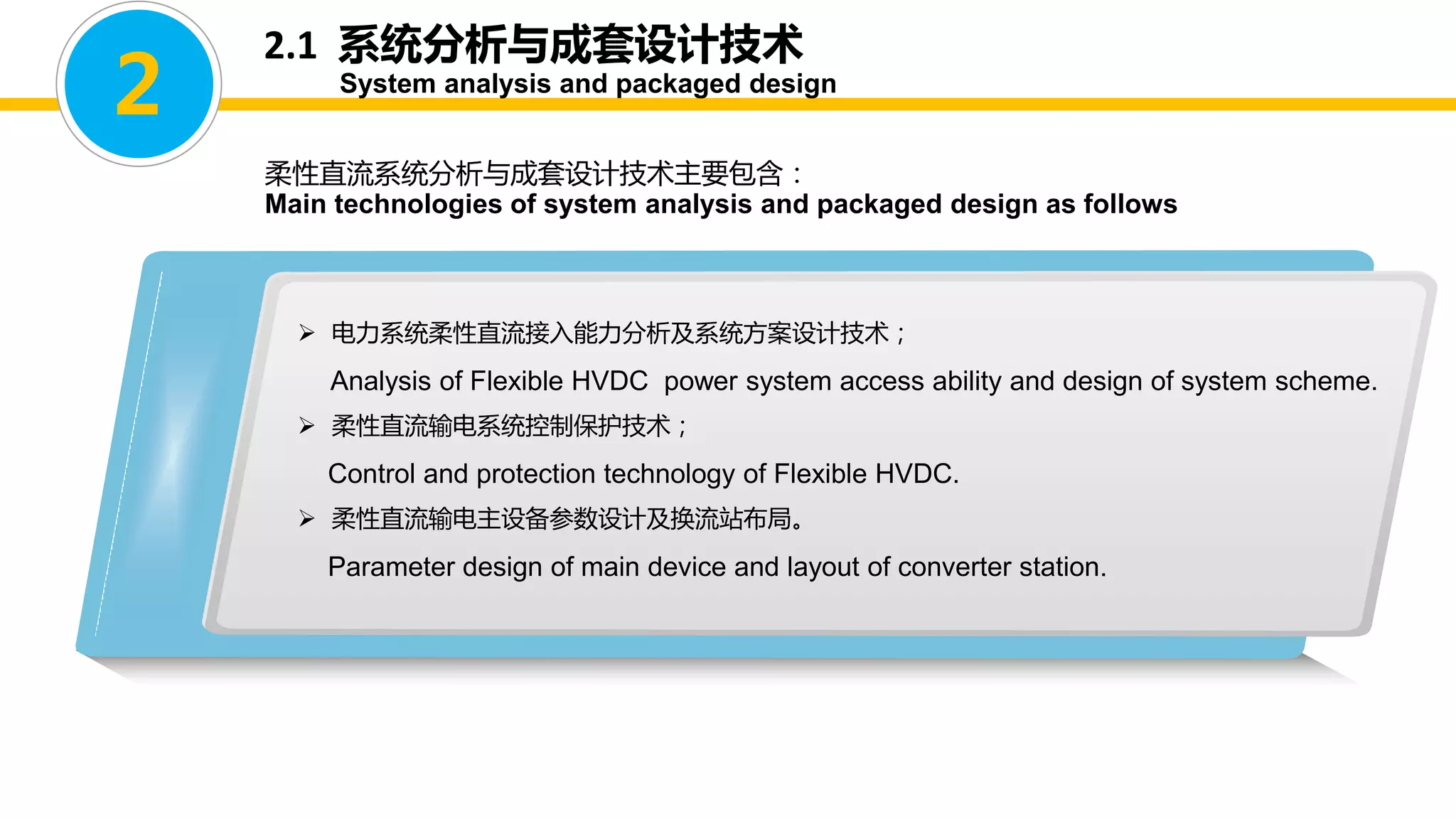 2.1 系统分析与成套设计技术
System analysis and packaged design
柔性直流系统分析与成套设计技术主要包含：
Main technologies of system analysis and packaged design as follows
2
 电力系统柔性直流接入能力分析及系统方案设计技术；
Analysis of Flexible HVDC power system access ability and design of system scheme.
 柔性直流输电系统控制保护技术；
Control and protection technology of Flexible HVDC.
 柔性直流输电主设备参数设计及换流站布局。
Parameter design of main device and layout of converter station.
 