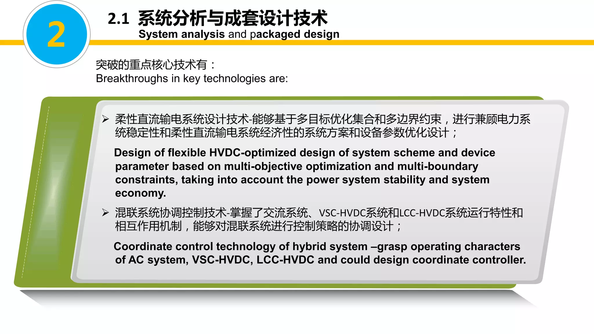 2.1 系统分析与成套设计技术
System analysis and packaged design
突破的重点核心技术有：
Breakthroughs in key technologies are:
2
 柔性直流输电系统设计技术-能够基于多目标优化集合和多边界约束，进行兼顾电力系
统稳定性和柔性直流输电系统经济性的系统方案和设备参数优化设计；
Design of flexible HVDC-optimized design of system scheme and device
parameter based on multi-objective optimization and multi-boundary
constraints, taking into account the power system stability and system
economy.
 混联系统协调控制技术-掌握了交流系统、VSC-HVDC系统和LCC-HVDC系统运行特性和
相互作用机制，能够对混联系统进行控制策略的协调设计；
Coordinate control technology of hybrid system –grasp operating characters
of AC system, VSC-HVDC, LCC-HVDC and could design coordinate controller.
 