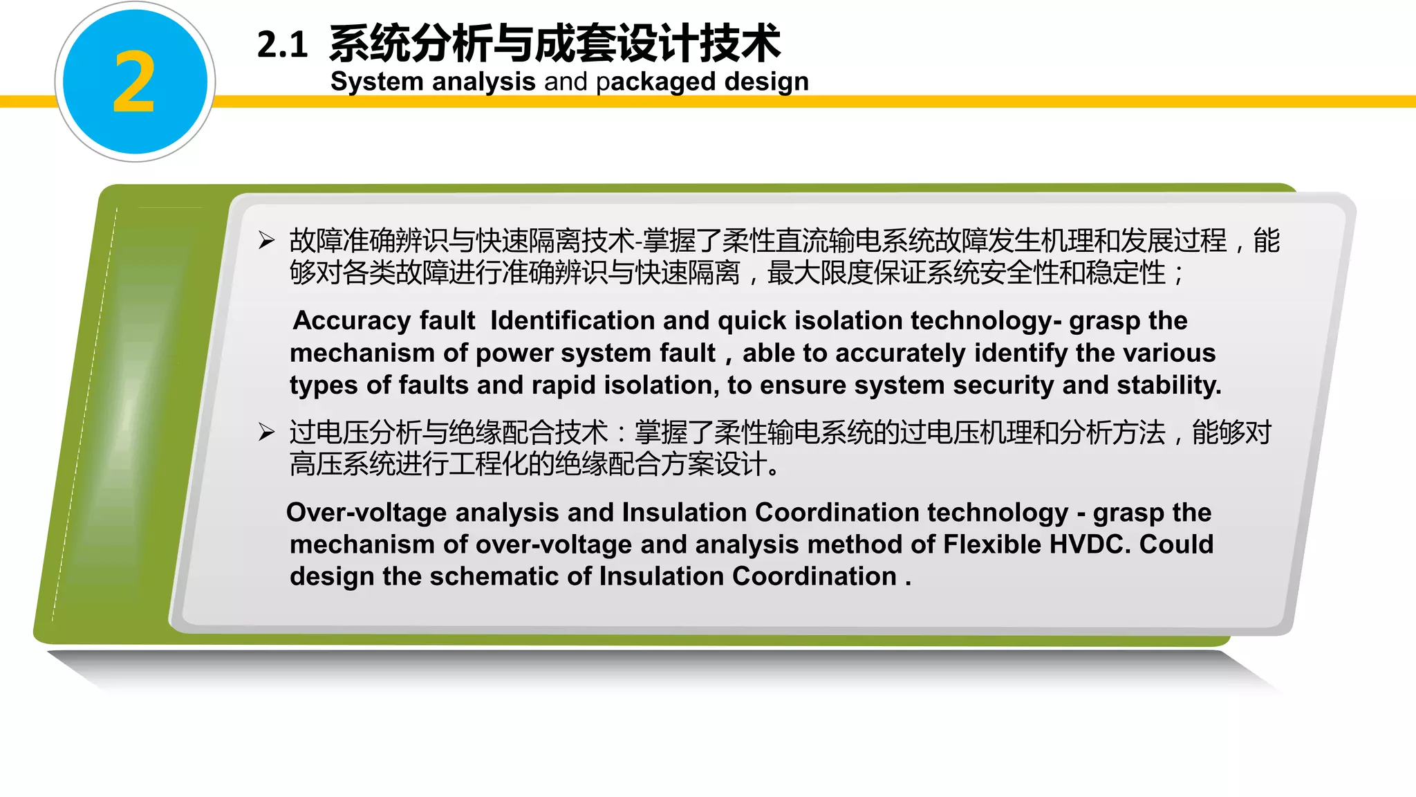 2.1 系统分析与成套设计技术
System analysis and packaged design
2
 故障准确辨识与快速隔离技术-掌握了柔性直流输电系统故障发生机理和发展过程，能
够对各类故障进行准确辨识与快速隔离，最大限度保证系统安全性和稳定性；
Accuracy fault Identification and quick isolation technology- grasp the
mechanism of power system fault，able to accurately identify the various
types of faults and rapid isolation, to ensure system security and stability.
 过电压分析与绝缘配合技术：掌握了柔性输电系统的过电压机理和分析方法，能够对
高压系统进行工程化的绝缘配合方案设计。
Over-voltage analysis and Insulation Coordination technology - grasp the
mechanism of over-voltage and analysis method of Flexible HVDC. Could
design the schematic of Insulation Coordination .
 
