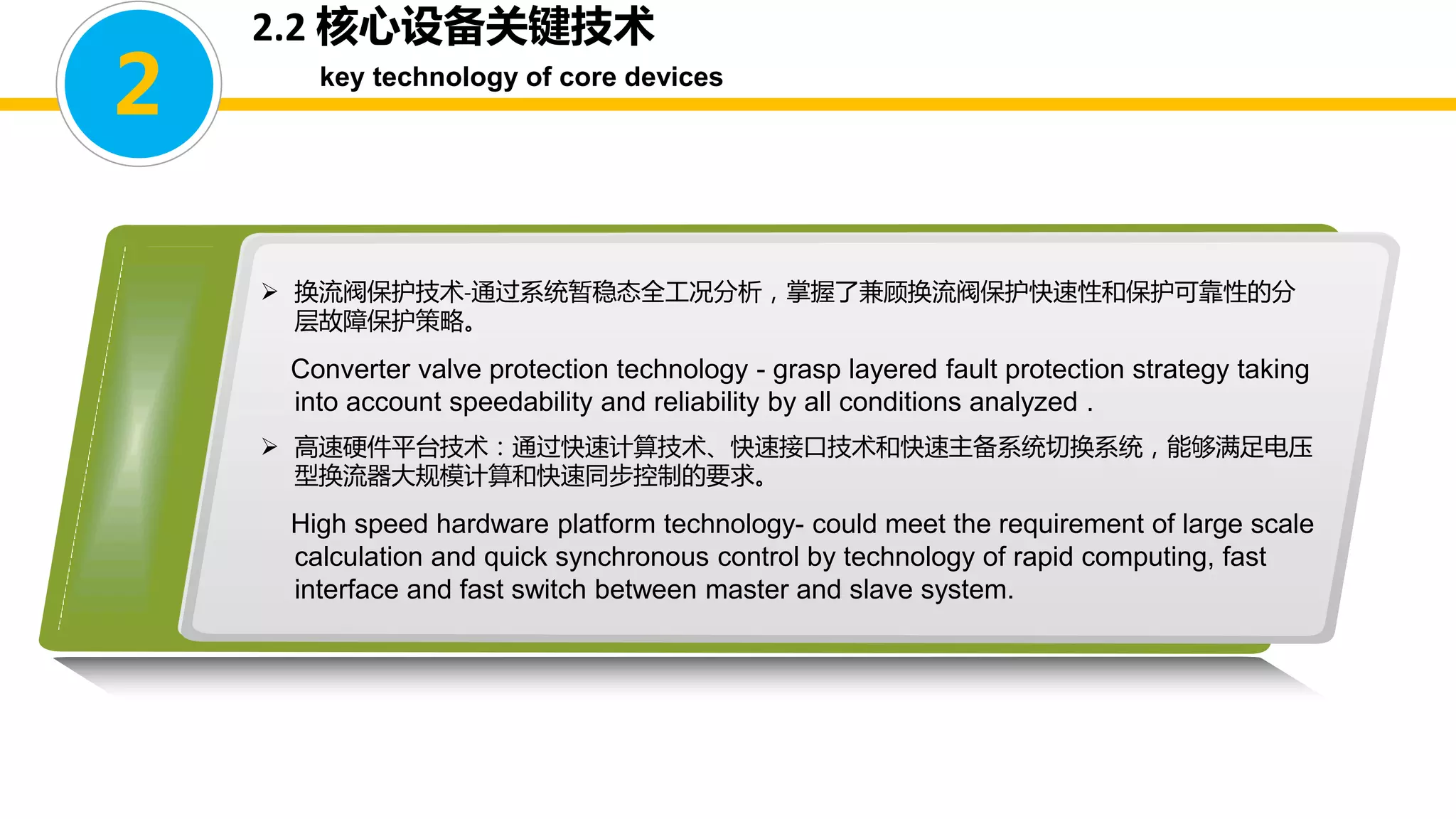 2.2 核心设备关键技术
key technology of core devices
2
 换流阀保护技术-通过系统暂稳态全工况分析，掌握了兼顾换流阀保护快速性和保护可靠性的分
层故障保护策略。
Converter valve protection technology - grasp layered fault protection strategy taking
into account speedability and reliability by all conditions analyzed .
 高速硬件平台技术：通过快速计算技术、快速接口技术和快速主备系统切换系统，能够满足电压
型换流器大规模计算和快速同步控制的要求。
High speed hardware platform technology- could meet the requirement of large scale
calculation and quick synchronous control by technology of rapid computing, fast
interface and fast switch between master and slave system.
 