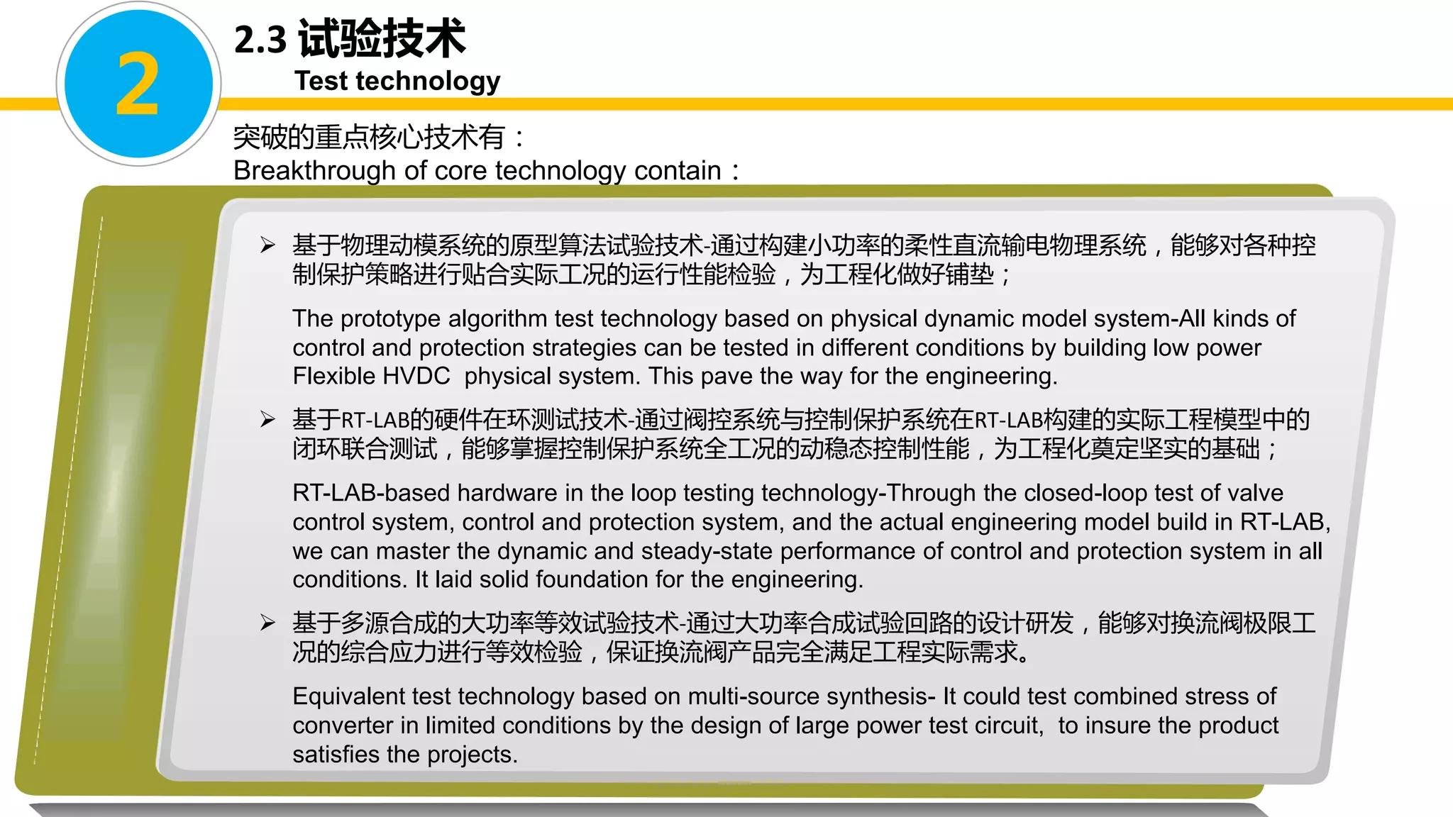 突破的重点核心技术有：
Breakthrough of core technology contain：
 基于物理动模系统的原型算法试验技术-通过构建小功率的柔性直流输电物理系统，能够对各种控
制保护策略进行贴合实际工况的运行性能检验，为工程化做好铺垫；
The prototype algorithm test technology based on physical dynamic model system-All kinds of
control and protection strategies can be tested in different conditions by building low power
Flexible HVDC physical system. This pave the way for the engineering.
 基于RT-LAB的硬件在环测试技术-通过阀控系统与控制保护系统在RT-LAB构建的实际工程模型中的
闭环联合测试，能够掌握控制保护系统全工况的动稳态控制性能，为工程化奠定坚实的基础；
RT-LAB-based hardware in the loop testing technology-Through the closed-loop test of valve
control system, control and protection system, and the actual engineering model build in RT-LAB,
we can master the dynamic and steady-state performance of control and protection system in all
conditions. It laid solid foundation for the engineering.
 基于多源合成的大功率等效试验技术-通过大功率合成试验回路的设计研发，能够对换流阀极限工
况的综合应力进行等效检验，保证换流阀产品完全满足工程实际需求。
Equivalent test technology based on multi-source synthesis- It could test combined stress of
converter in limited conditions by the design of large power test circuit, to insure the product
satisfies the projects.
2
2.3 试验技术
Test technology
 