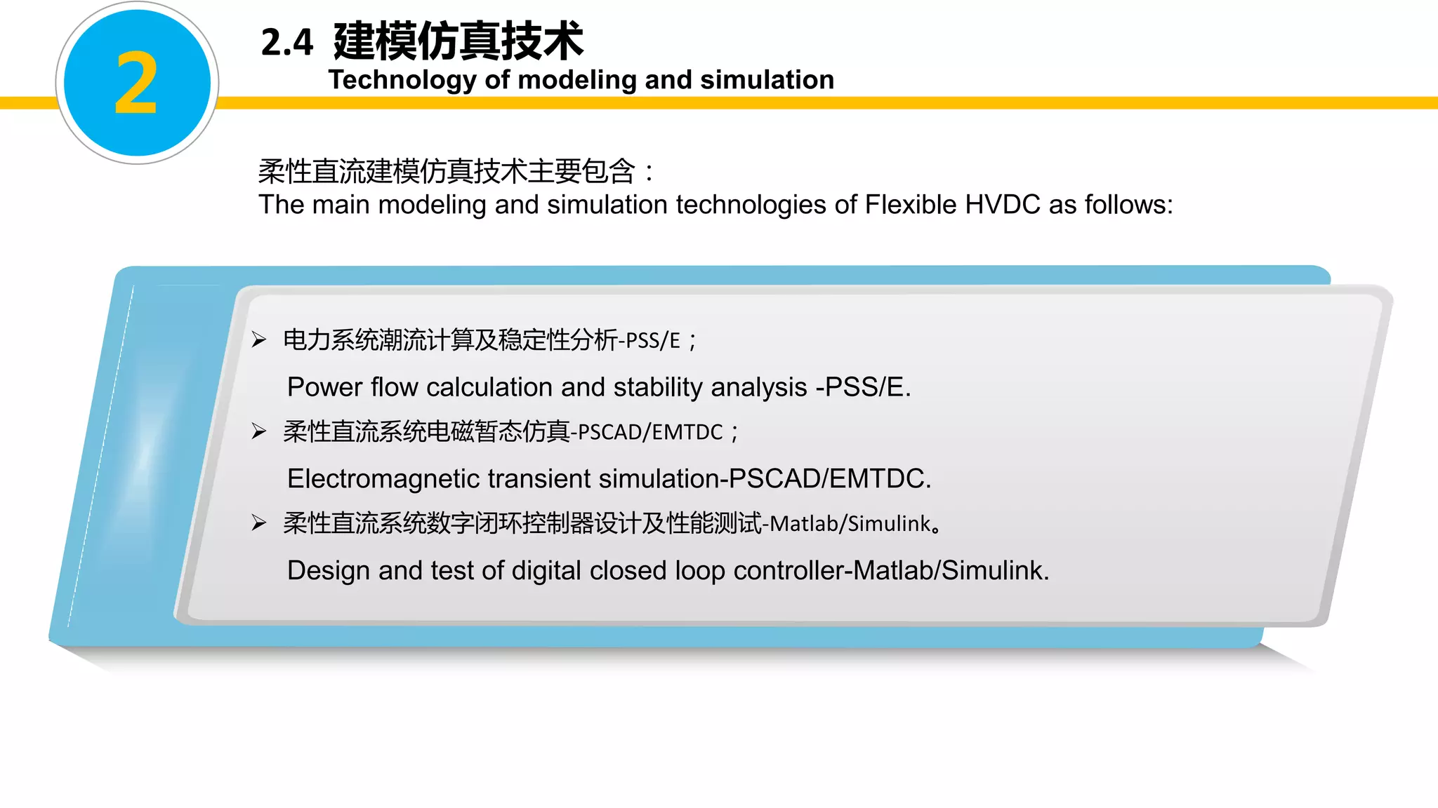 2.4 建模仿真技术
Technology of modeling and simulation
柔性直流建模仿真技术主要包含：
The main modeling and simulation technologies of Flexible HVDC as follows:
 电力系统潮流计算及稳定性分析-PSS/E；
Power flow calculation and stability analysis -PSS/E.
 柔性直流系统电磁暂态仿真-PSCAD/EMTDC；
Electromagnetic transient simulation-PSCAD/EMTDC.
 柔性直流系统数字闭环控制器设计及性能测试-Matlab/Simulink。
Design and test of digital closed loop controller-Matlab/Simulink.
2
 