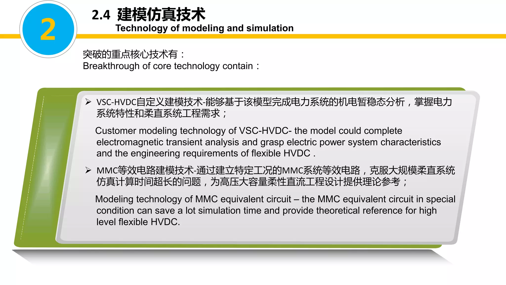  VSC-HVDC自定义建模技术-能够基于该模型完成电力系统的机电暂稳态分析，掌握电力
系统特性和柔直系统工程需求；
Customer modeling technology of VSC-HVDC- the model could complete
electromagnetic transient analysis and grasp electric power system characteristics
and the engineering requirements of flexible HVDC .
 MMC等效电路建模技术-通过建立特定工况的MMC系统等效电路，克服大规模柔直系统
仿真计算时间超长的问题，为高压大容量柔性直流工程设计提供理论参考；
Modeling technology of MMC equivalent circuit – the MMC equivalent circuit in special
condition can save a lot simulation time and provide theoretical reference for high
level flexible HVDC.
2
突破的重点核心技术有：
Breakthrough of core technology contain：
2.4 建模仿真技术
Technology of modeling and simulation
 