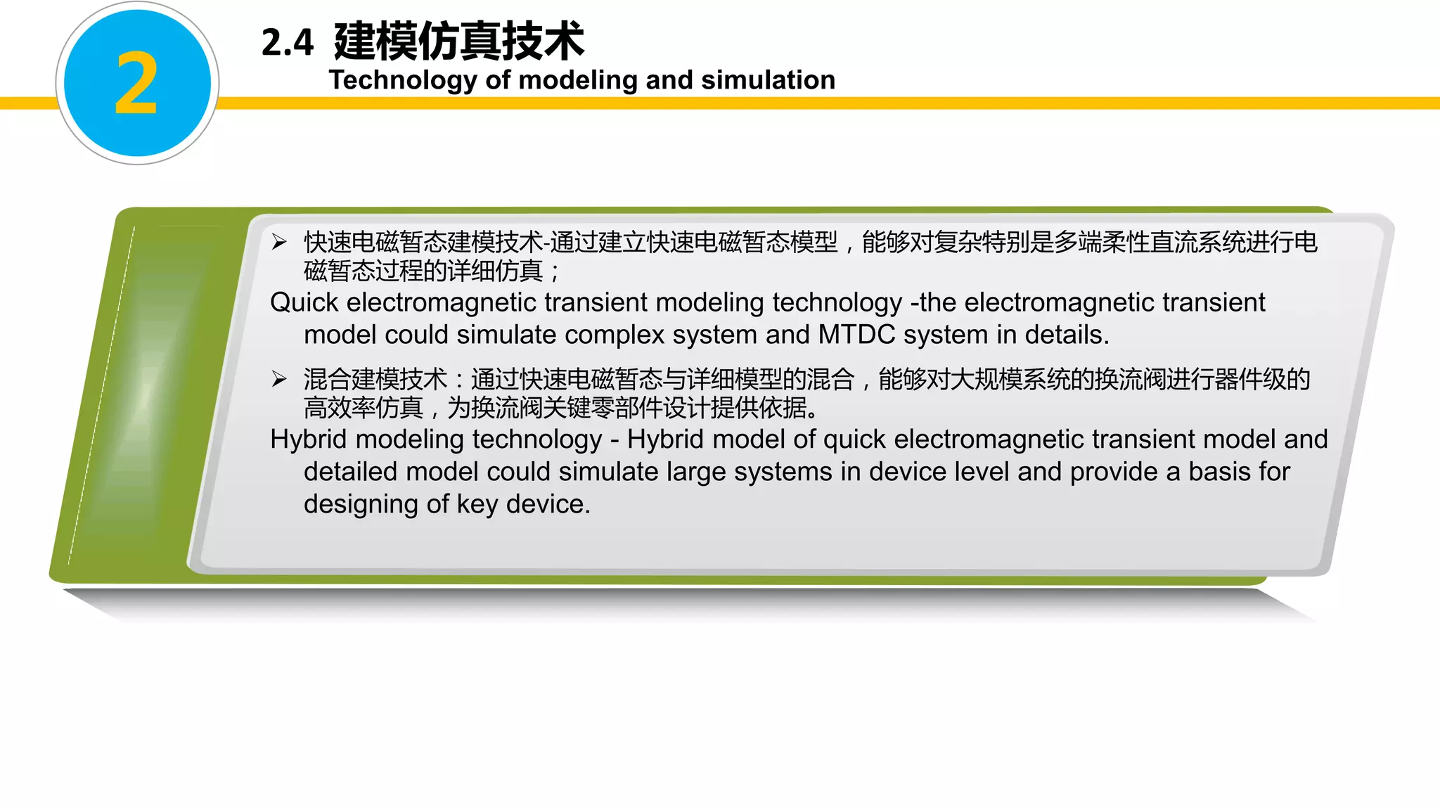  快速电磁暂态建模技术-通过建立快速电磁暂态模型，能够对复杂特别是多端柔性直流系统进行电
磁暂态过程的详细仿真；
Quick electromagnetic transient modeling technology -the electromagnetic transient
model could simulate complex system and MTDC system in details.
 混合建模技术：通过快速电磁暂态与详细模型的混合，能够对大规模系统的换流阀进行器件级的
高效率仿真，为换流阀关键零部件设计提供依据。
Hybrid modeling technology - Hybrid model of quick electromagnetic transient model and
detailed model could simulate large systems in device level and provide a basis for
designing of key device.
2
2.4 建模仿真技术
Technology of modeling and simulation
 