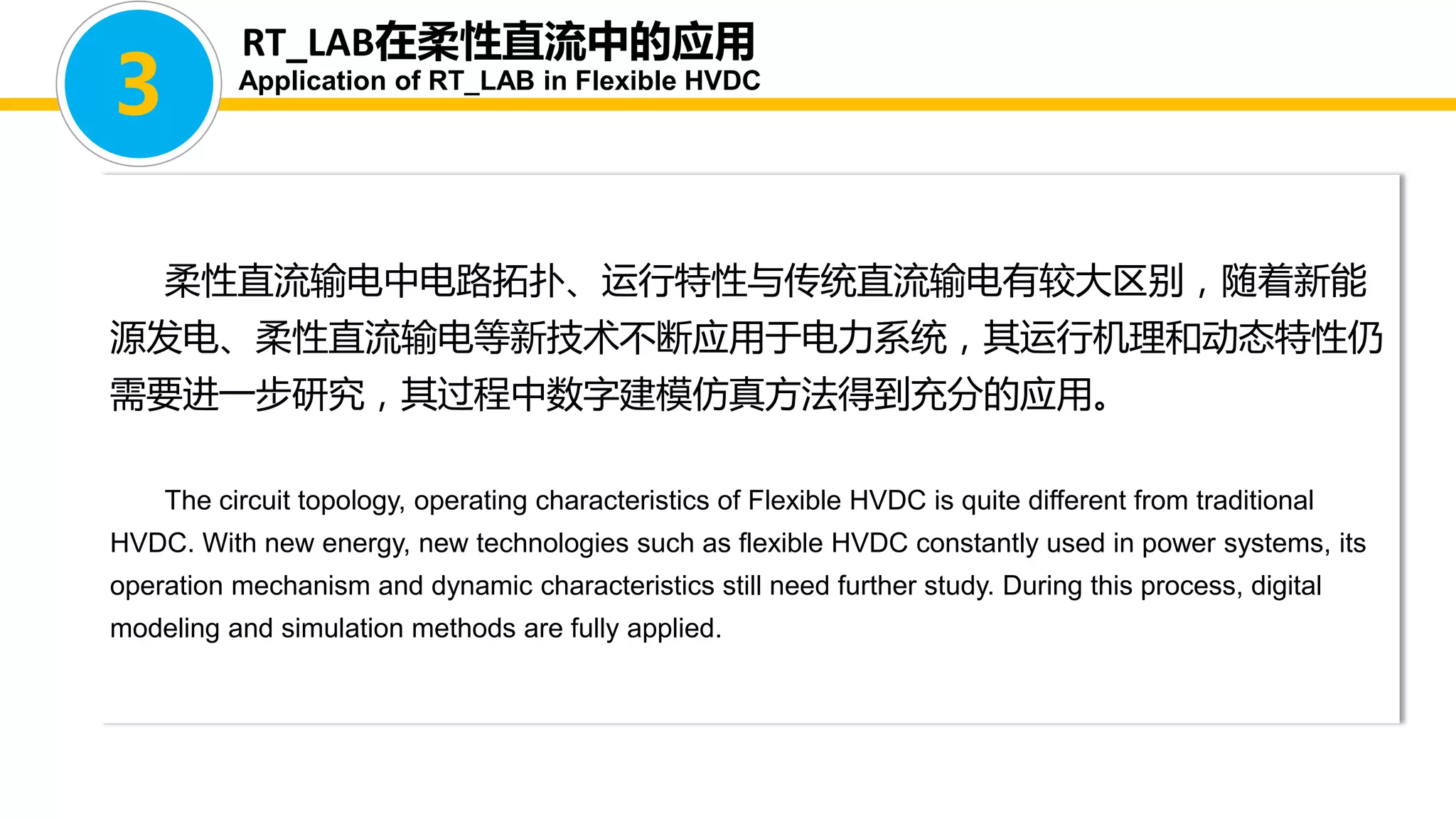 柔性直流输电中电路拓扑、运行特性与传统直流输电有较大区别，随着新能
源发电、柔性直流输电等新技术不断应用于电力系统，其运行机理和动态特性仍
需要进一步研究，其过程中数字建模仿真方法得到充分的应用。
The circuit topology, operating characteristics of Flexible HVDC is quite different from traditional
HVDC. With new energy, new technologies such as flexible HVDC constantly used in power systems, its
operation mechanism and dynamic characteristics still need further study. During this process, digital
modeling and simulation methods are fully applied.
RT_LAB在柔性直流中的应用
Application of RT_LAB in Flexible HVDC
3
 