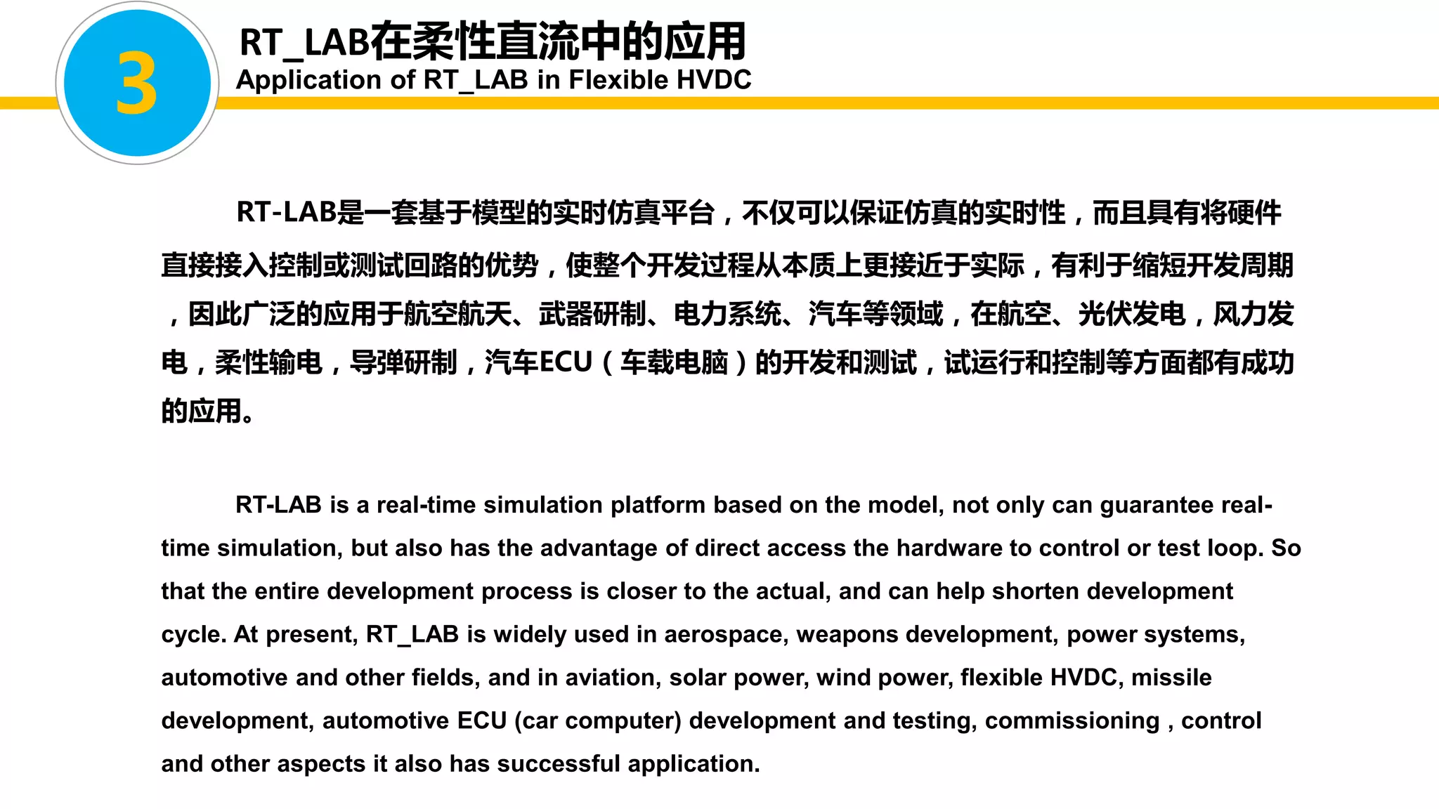 RT-LAB是一套基于模型的实时仿真平台，不仅可以保证仿真的实时性，而且具有将硬件
直接接入控制或测试回路的优势，使整个开发过程从本质上更接近于实际，有利于缩短开发周期
，因此广泛的应用于航空航天、武器研制、电力系统、汽车等领域，在航空、光伏发电，风力发
电，柔性输电，导弹研制，汽车ECU（车载电脑）的开发和测试，试运行和控制等方面都有成功
的应用。
RT-LAB is a real-time simulation platform based on the model, not only can guarantee real-
time simulation, but also has the advantage of direct access the hardware to control or test loop. So
that the entire development process is closer to the actual, and can help shorten development
cycle. At present, RT_LAB is widely used in aerospace, weapons development, power systems,
automotive and other fields, and in aviation, solar power, wind power, flexible HVDC, missile
development, automotive ECU (car computer) development and testing, commissioning , control
and other aspects it also has successful application.
3
RT_LAB在柔性直流中的应用
Application of RT_LAB in Flexible HVDC
 