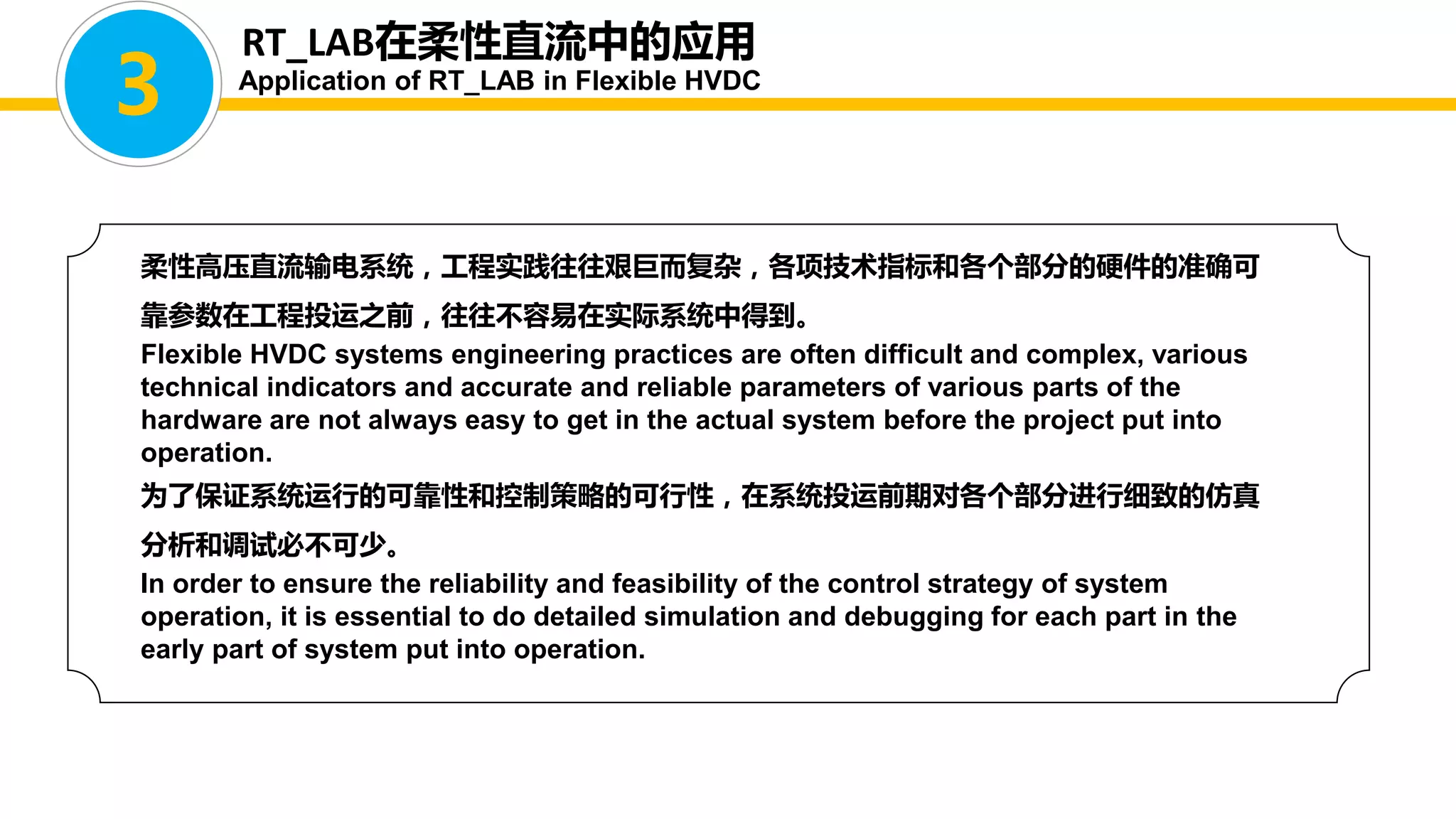 柔性高压直流输电系统，工程实践往往艰巨而复杂，各项技术指标和各个部分的硬件的准确可
靠参数在工程投运之前，往往不容易在实际系统中得到。
Flexible HVDC systems engineering practices are often difficult and complex, various
technical indicators and accurate and reliable parameters of various parts of the
hardware are not always easy to get in the actual system before the project put into
operation.
为了保证系统运行的可靠性和控制策略的可行性，在系统投运前期对各个部分进行细致的仿真
分析和调试必不可少。
In order to ensure the reliability and feasibility of the control strategy of system
operation, it is essential to do detailed simulation and debugging for each part in the
early part of system put into operation.
RT_LAB在柔性直流中的应用
Application of RT_LAB in Flexible HVDC
3
 