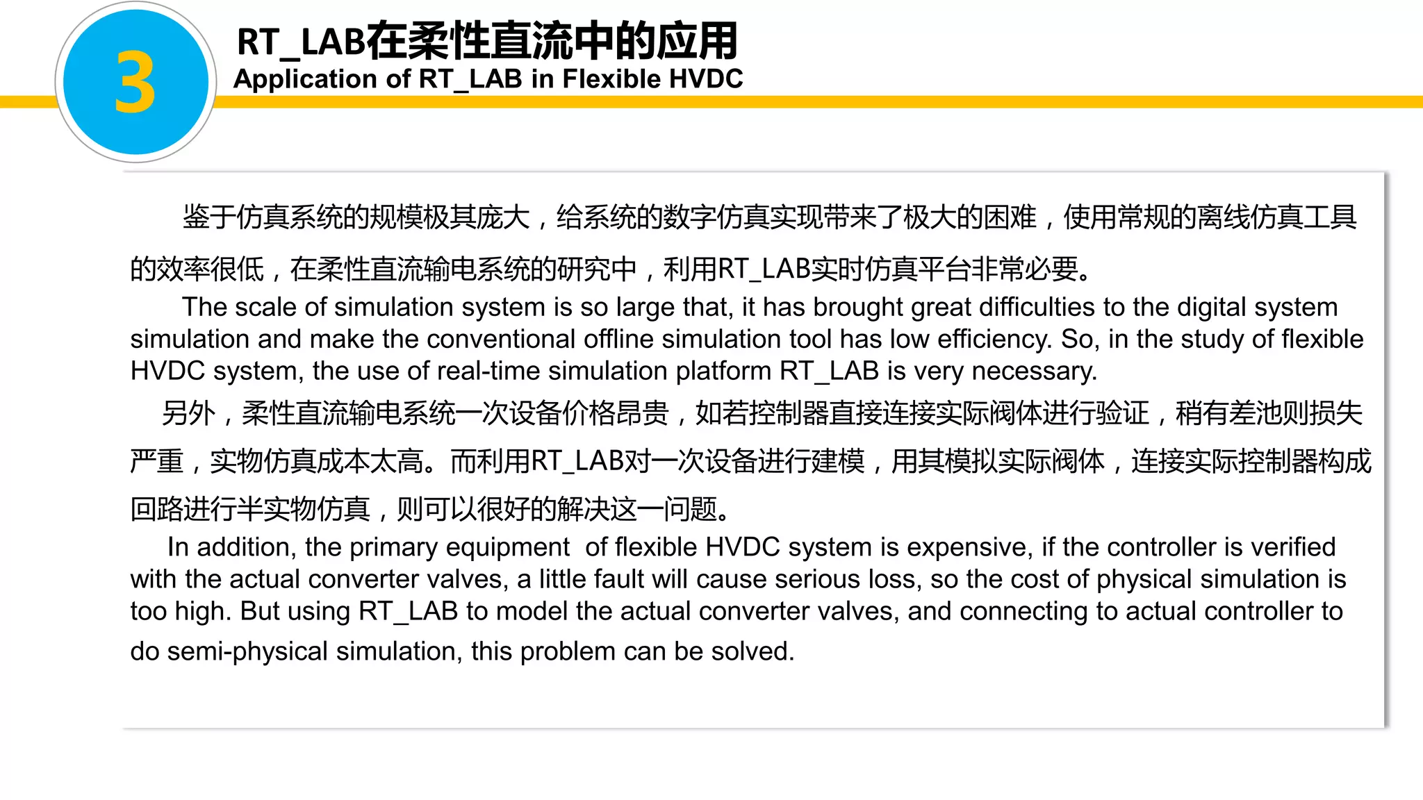 鉴于仿真系统的规模极其庞大，给系统的数字仿真实现带来了极大的困难，使用常规的离线仿真工具
的效率很低，在柔性直流输电系统的研究中，利用RT_LAB实时仿真平台非常必要。
The scale of simulation system is so large that, it has brought great difficulties to the digital system
simulation and make the conventional offline simulation tool has low efficiency. So, in the study of flexible
HVDC system, the use of real-time simulation platform RT_LAB is very necessary.
另外，柔性直流输电系统一次设备价格昂贵，如若控制器直接连接实际阀体进行验证，稍有差池则损失
严重，实物仿真成本太高。而利用RT_LAB对一次设备进行建模，用其模拟实际阀体，连接实际控制器构成
回路进行半实物仿真，则可以很好的解决这一问题。
In addition, the primary equipment of flexible HVDC system is expensive, if the controller is verified
with the actual converter valves, a little fault will cause serious loss, so the cost of physical simulation is
too high. But using RT_LAB to model the actual converter valves, and connecting to actual controller to
do semi-physical simulation, this problem can be solved.
3
RT_LAB在柔性直流中的应用
Application of RT_LAB in Flexible HVDC
 