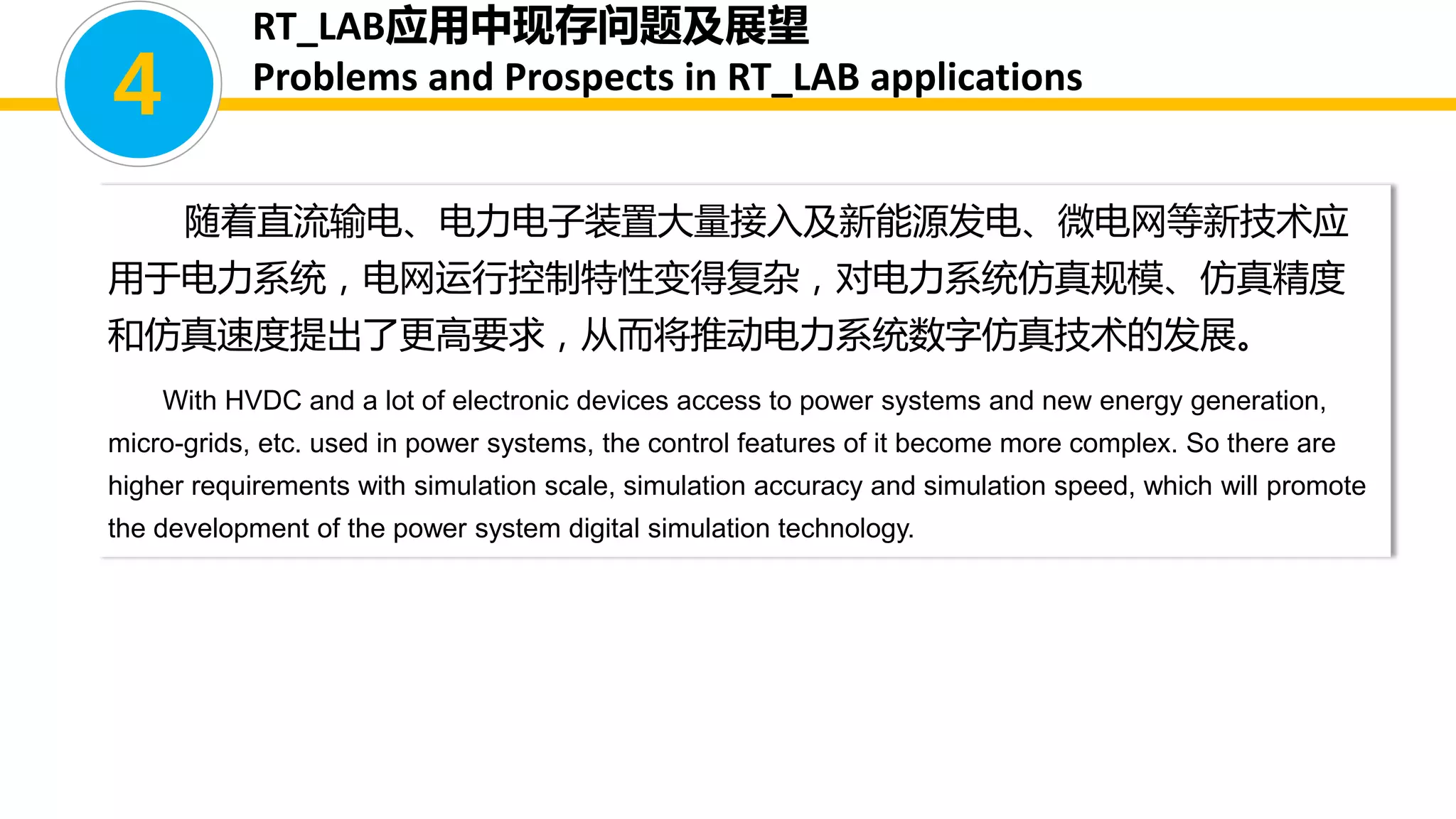 随着直流输电、电力电子装置大量接入及新能源发电、微电网等新技术应
用于电力系统，电网运行控制特性变得复杂，对电力系统仿真规模、仿真精度
和仿真速度提出了更高要求，从而将推动电力系统数字仿真技术的发展。
With HVDC and a lot of electronic devices access to power systems and new energy generation,
micro-grids, etc. used in power systems, the control features of it become more complex. So there are
higher requirements with simulation scale, simulation accuracy and simulation speed, which will promote
the development of the power system digital simulation technology.
4
RT_LAB应用中现存问题及展望
Problems and Prospects in RT_LAB applications
 