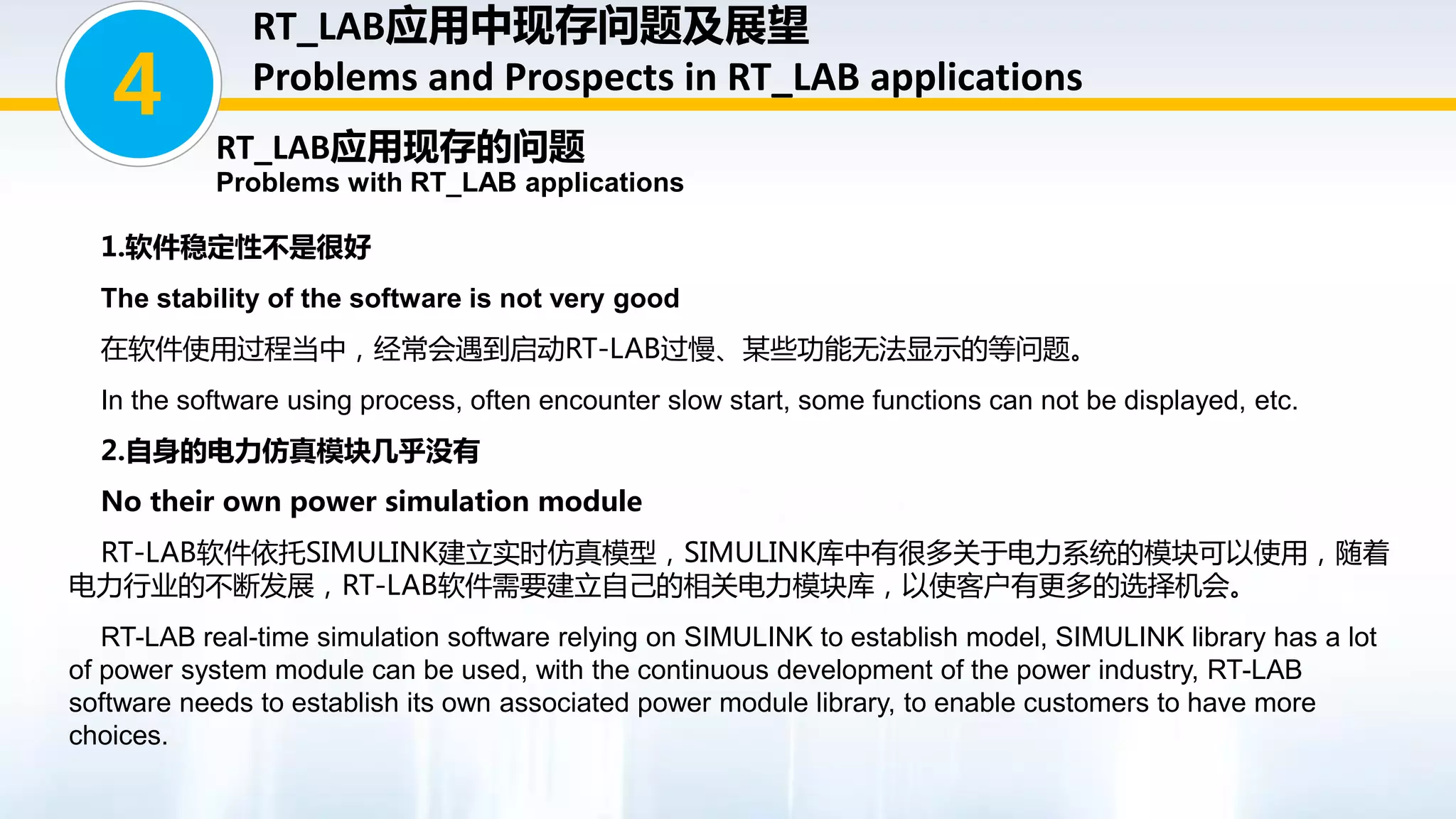 1.软件稳定性不是很好
The stability of the software is not very good
在软件使用过程当中，经常会遇到启动RT-LAB过慢、某些功能无法显示的等问题。
In the software using process, often encounter slow start, some functions can not be displayed, etc.
2.自身的电力仿真模块几乎没有
No their own power simulation module
RT-LAB软件依托SIMULINK建立实时仿真模型，SIMULINK库中有很多关于电力系统的模块可以使用，随着
电力行业的不断发展，RT-LAB软件需要建立自己的相关电力模块库，以使客户有更多的选择机会。
RT-LAB real-time simulation software relying on SIMULINK to establish model, SIMULINK library has a lot
of power system module can be used, with the continuous development of the power industry, RT-LAB
software needs to establish its own associated power module library, to enable customers to have more
choices.
4
RT_LAB应用现存的问题
Problems with RT_LAB applications
RT_LAB应用中现存问题及展望
Problems and Prospects in RT_LAB applications
 