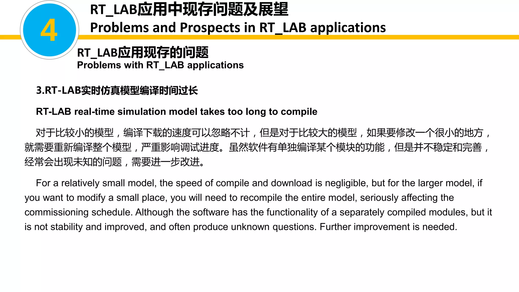 3.RT-LAB实时仿真模型编译时间过长
RT-LAB real-time simulation model takes too long to compile
对于比较小的模型，编译下载的速度可以忽略不计，但是对于比较大的模型，如果要修改一个很小的地方，
就需要重新编译整个模型，严重影响调试进度。虽然软件有单独编译某个模块的功能，但是并不稳定和完善，
经常会出现未知的问题，需要进一步改进。
For a relatively small model, the speed of compile and download is negligible, but for the larger model, if
you want to modify a small place, you will need to recompile the entire model, seriously affecting the
commissioning schedule. Although the software has the functionality of a separately compiled modules, but it
is not stability and improved, and often produce unknown questions. Further improvement is needed.
4
RT_LAB应用现存的问题
Problems with RT_LAB applications
RT_LAB应用中现存问题及展望
Problems and Prospects in RT_LAB applications
 