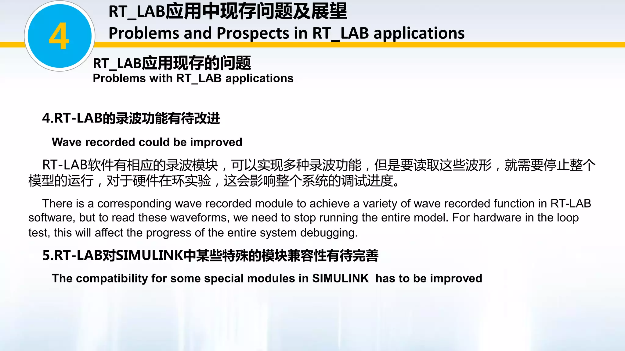 4.RT-LAB的录波功能有待改进
Wave recorded could be improved
RT-LAB软件有相应的录波模块，可以实现多种录波功能，但是要读取这些波形，就需要停止整个
模型的运行，对于硬件在环实验，这会影响整个系统的调试进度。
There is a corresponding wave recorded module to achieve a variety of wave recorded function in RT-LAB
software, but to read these waveforms, we need to stop running the entire model. For hardware in the loop
test, this will affect the progress of the entire system debugging.
5.RT-LAB对SIMULINK中某些特殊的模块兼容性有待完善
The compatibility for some special modules in SIMULINK has to be improved
4
RT_LAB应用中现存问题及展望
Problems and Prospects in RT_LAB applications
RT_LAB应用现存的问题
Problems with RT_LAB applications
 