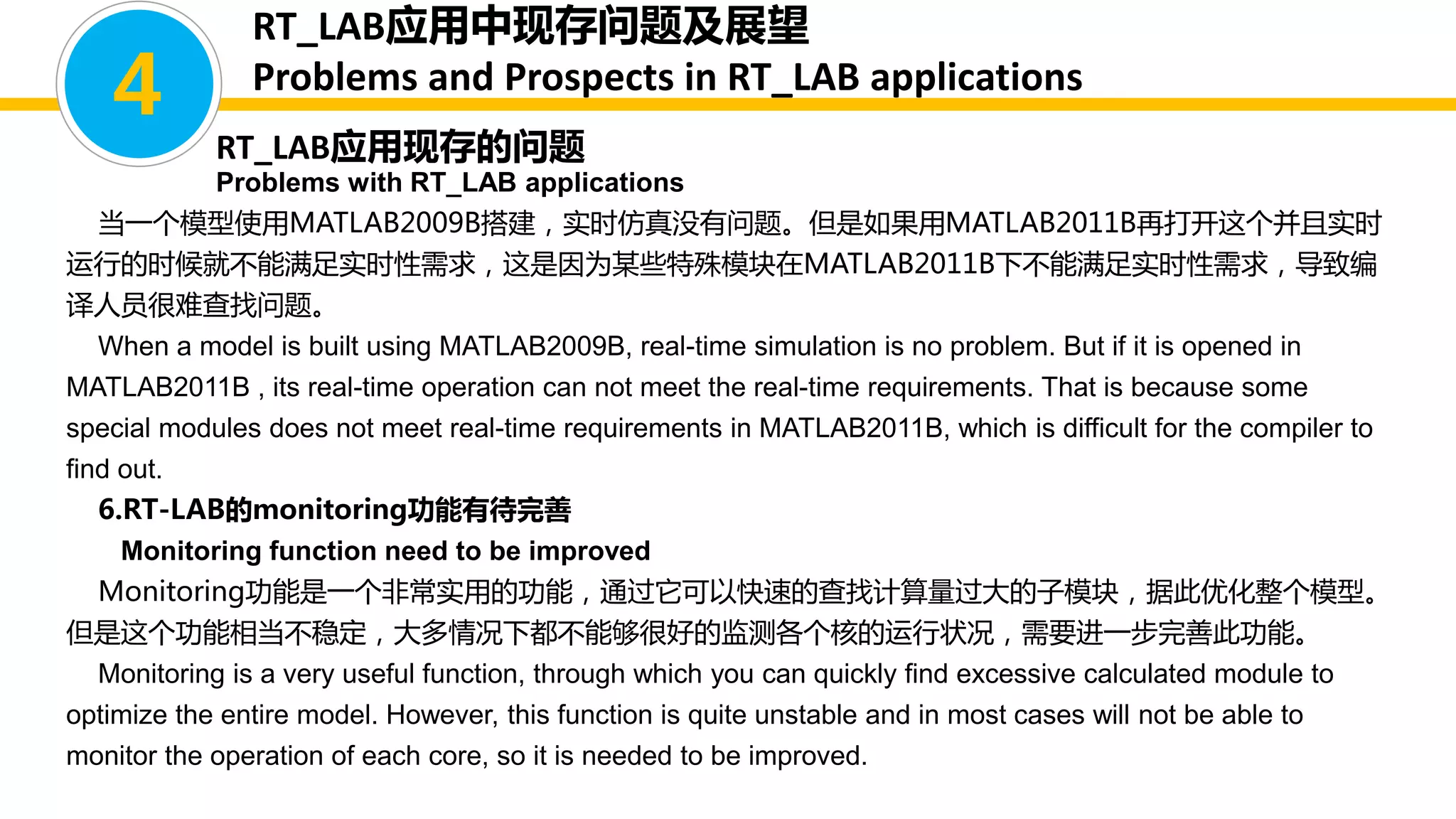 当一个模型使用MATLAB2009B搭建，实时仿真没有问题。但是如果用MATLAB2011B再打开这个并且实时
运行的时候就不能满足实时性需求，这是因为某些特殊模块在MATLAB2011B下不能满足实时性需求，导致编
译人员很难查找问题。
When a model is built using MATLAB2009B, real-time simulation is no problem. But if it is opened in
MATLAB2011B , its real-time operation can not meet the real-time requirements. That is because some
special modules does not meet real-time requirements in MATLAB2011B, which is difficult for the compiler to
find out.
6.RT-LAB的monitoring功能有待完善
Monitoring function need to be improved
Monitoring功能是一个非常实用的功能，通过它可以快速的查找计算量过大的子模块，据此优化整个模型。
但是这个功能相当不稳定，大多情况下都不能够很好的监测各个核的运行状况，需要进一步完善此功能。
Monitoring is a very useful function, through which you can quickly find excessive calculated module to
optimize the entire model. However, this function is quite unstable and in most cases will not be able to
monitor the operation of each core, so it is needed to be improved.
4
RT_LAB应用中现存问题及展望
Problems and Prospects in RT_LAB applications
RT_LAB应用现存的问题
Problems with RT_LAB applications
 