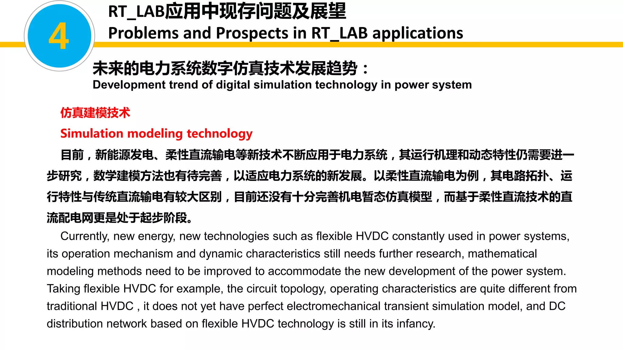 仿真建模技术
Simulation modeling technology
目前，新能源发电、柔性直流输电等新技术不断应用于电力系统，其运行机理和动态特性仍需要进一
步研究，数学建模方法也有待完善，以适应电力系统的新发展。以柔性直流输电为例，其电路拓扑、运
行特性与传统直流输电有较大区别，目前还没有十分完善机电暂态仿真模型，而基于柔性直流技术的直
流配电网更是处于起步阶段。
Currently, new energy, new technologies such as flexible HVDC constantly used in power systems,
its operation mechanism and dynamic characteristics still needs further research, mathematical
modeling methods need to be improved to accommodate the new development of the power system.
Taking flexible HVDC for example, the circuit topology, operating characteristics are quite different from
traditional HVDC , it does not yet have perfect electromechanical transient simulation model, and DC
distribution network based on flexible HVDC technology is still in its infancy.
4
未来的电力系统数字仿真技术发展趋势：
Development trend of digital simulation technology in power system
RT_LAB应用中现存问题及展望
Problems and Prospects in RT_LAB applications
 