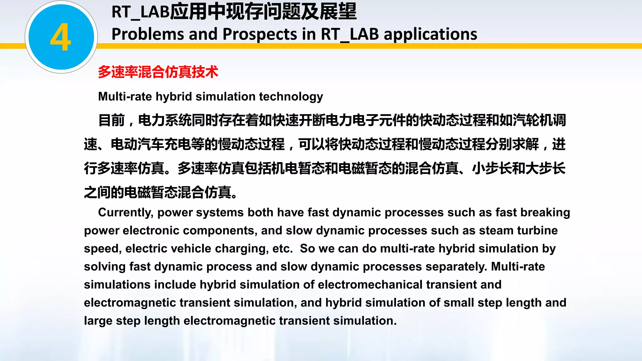 多速率混合仿真技术
Multi-rate hybrid simulation technology
目前，电力系统同时存在着如快速开断电力电子元件的快动态过程和如汽轮机调
速、电动汽车充电等的慢动态过程，可以将快动态过程和慢动态过程分别求解，进
行多速率仿真。多速率仿真包括机电暂态和电磁暂态的混合仿真、小步长和大步长
之间的电磁暂态混合仿真。
Currently, power systems both have fast dynamic processes such as fast breaking
power electronic components, and slow dynamic processes such as steam turbine
speed, electric vehicle charging, etc. So we can do multi-rate hybrid simulation by
solving fast dynamic process and slow dynamic processes separately. Multi-rate
simulations include hybrid simulation of electromechanical transient and
electromagnetic transient simulation, and hybrid simulation of small step length and
large step length electromagnetic transient simulation.
4
RT_LAB应用中现存问题及展望
Problems and Prospects in RT_LAB applications
 