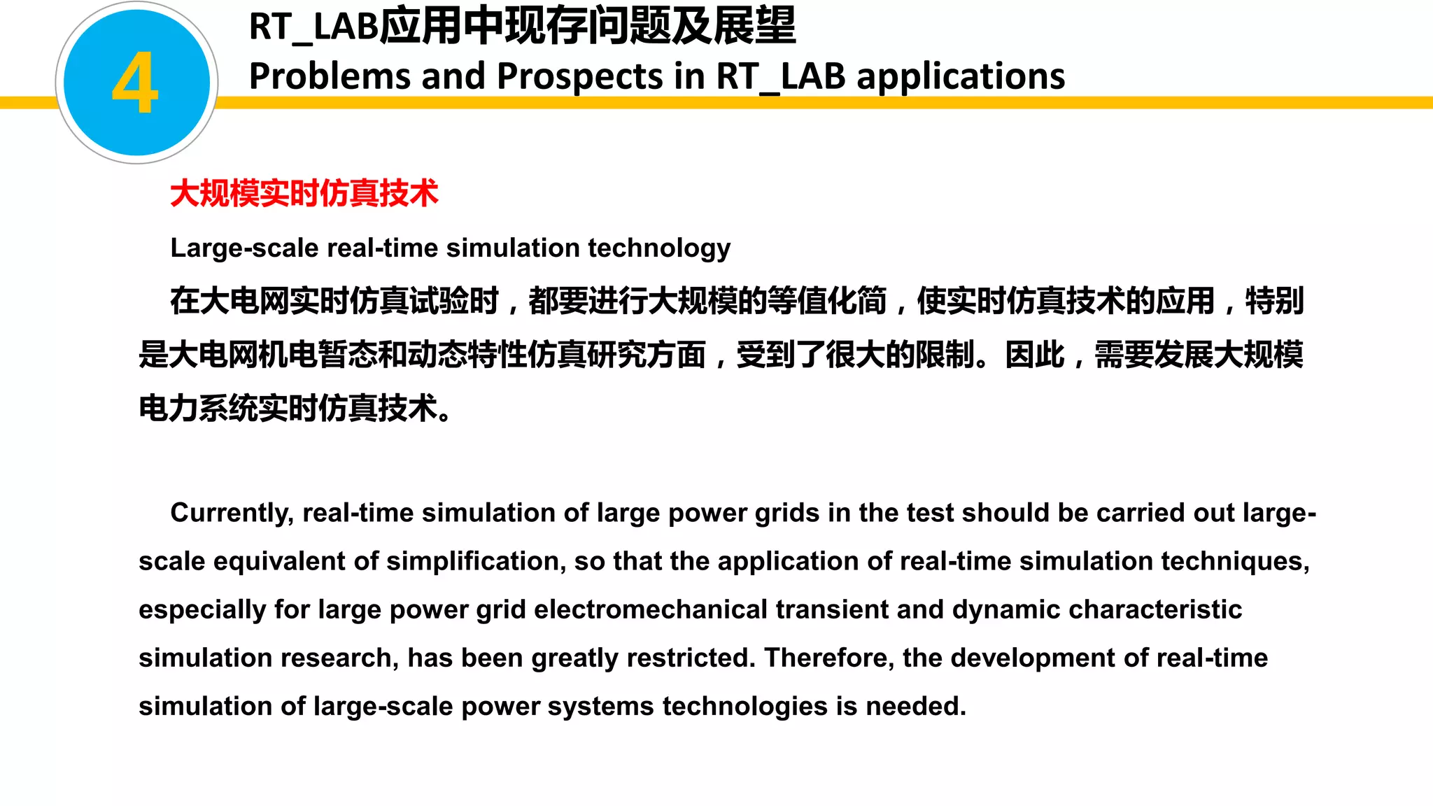 大规模实时仿真技术
Large-scale real-time simulation technology
在大电网实时仿真试验时，都要进行大规模的等值化简，使实时仿真技术的应用，特别
是大电网机电暂态和动态特性仿真研究方面，受到了很大的限制。因此，需要发展大规模
电力系统实时仿真技术。
Currently, real-time simulation of large power grids in the test should be carried out large-
scale equivalent of simplification, so that the application of real-time simulation techniques,
especially for large power grid electromechanical transient and dynamic characteristic
simulation research, has been greatly restricted. Therefore, the development of real-time
simulation of large-scale power systems technologies is needed.
4
RT_LAB应用中现存问题及展望
Problems and Prospects in RT_LAB applications
 
