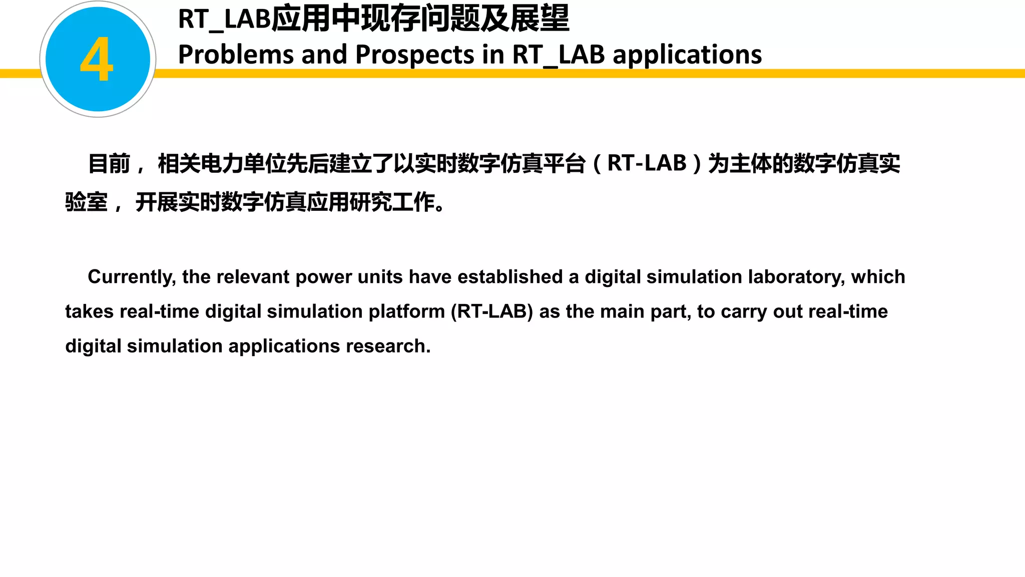 目前， 相关电力单位先后建立了以实时数字仿真平台（RT-LAB）为主体的数字仿真实
验室， 开展实时数字仿真应用研究工作。
Currently, the relevant power units have established a digital simulation laboratory, which
takes real-time digital simulation platform (RT-LAB) as the main part, to carry out real-time
digital simulation applications research.
4
RT_LAB应用中现存问题及展望
Problems and Prospects in RT_LAB applications
 