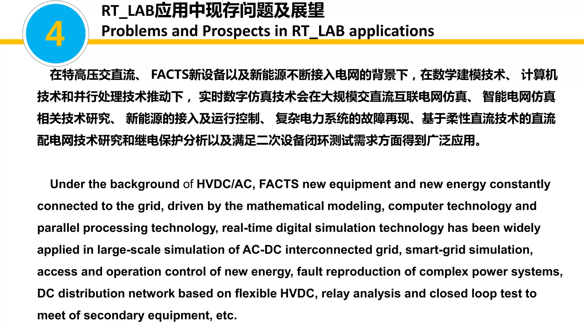 在特高压交直流、 FACTS新设备以及新能源不断接入电网的背景下，在数学建模技术、 计算机
技术和并行处理技术推动下， 实时数字仿真技术会在大规模交直流互联电网仿真、 智能电网仿真
相关技术研究、 新能源的接入及运行控制、 复杂电力系统的故障再现、基于柔性直流技术的直流
配电网技术研究和继电保护分析以及满足二次设备闭环测试需求方面得到广泛应用。
Under the background of HVDC/AC, FACTS new equipment and new energy constantly
connected to the grid, driven by the mathematical modeling, computer technology and
parallel processing technology, real-time digital simulation technology has been widely
applied in large-scale simulation of AC-DC interconnected grid, smart-grid simulation,
access and operation control of new energy, fault reproduction of complex power systems,
DC distribution network based on flexible HVDC, relay analysis and closed loop test to
meet of secondary equipment, etc.
4
RT_LAB应用中现存问题及展望
Problems and Prospects in RT_LAB applications
 